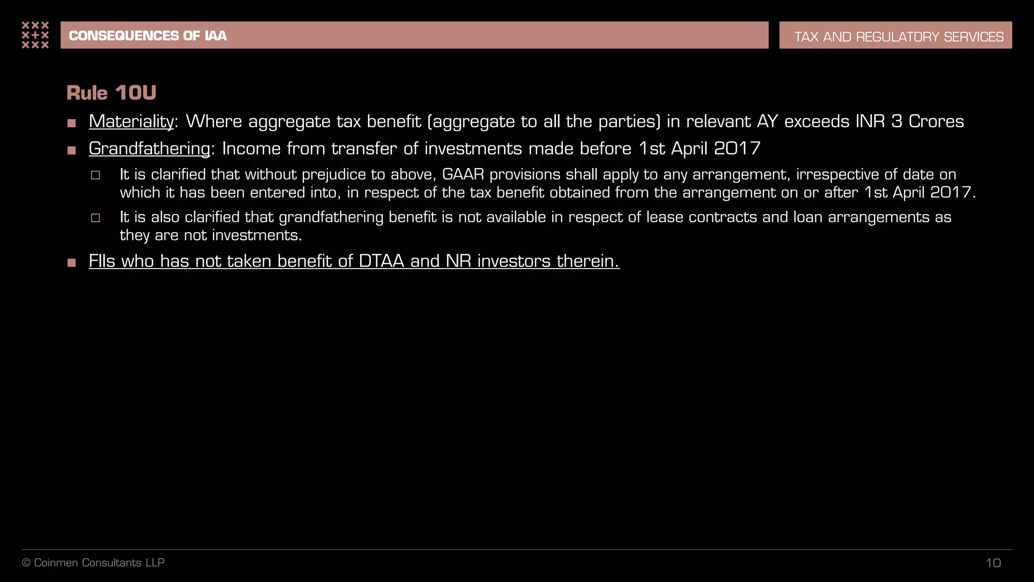 10
CONSEQUENCES OF IAA TAX AND REGULATORY SERVICES
Rule 10U
■ Materiality: Where aggregate tax benefit (aggregate to all the parties) in relevant AY exceeds INR 3 Crores
■ Grandfathering: Income from transfer of investments made before 1st April 2017
 It is clarified that without prejudice to above, GAAR provisions shall apply to any arrangement, irrespective of date on
which it has been entered into, in respect of the tax benefit obtained from the arrangement on or after 1st April 2017.
 It is also clarified that grandfathering benefit is not available in respect of lease contracts and loan arrangements as
they are not investments.
■ FIIs who has not taken benefit of DTAA and NR investors therein.
© Coinmen Consultants LLP
 