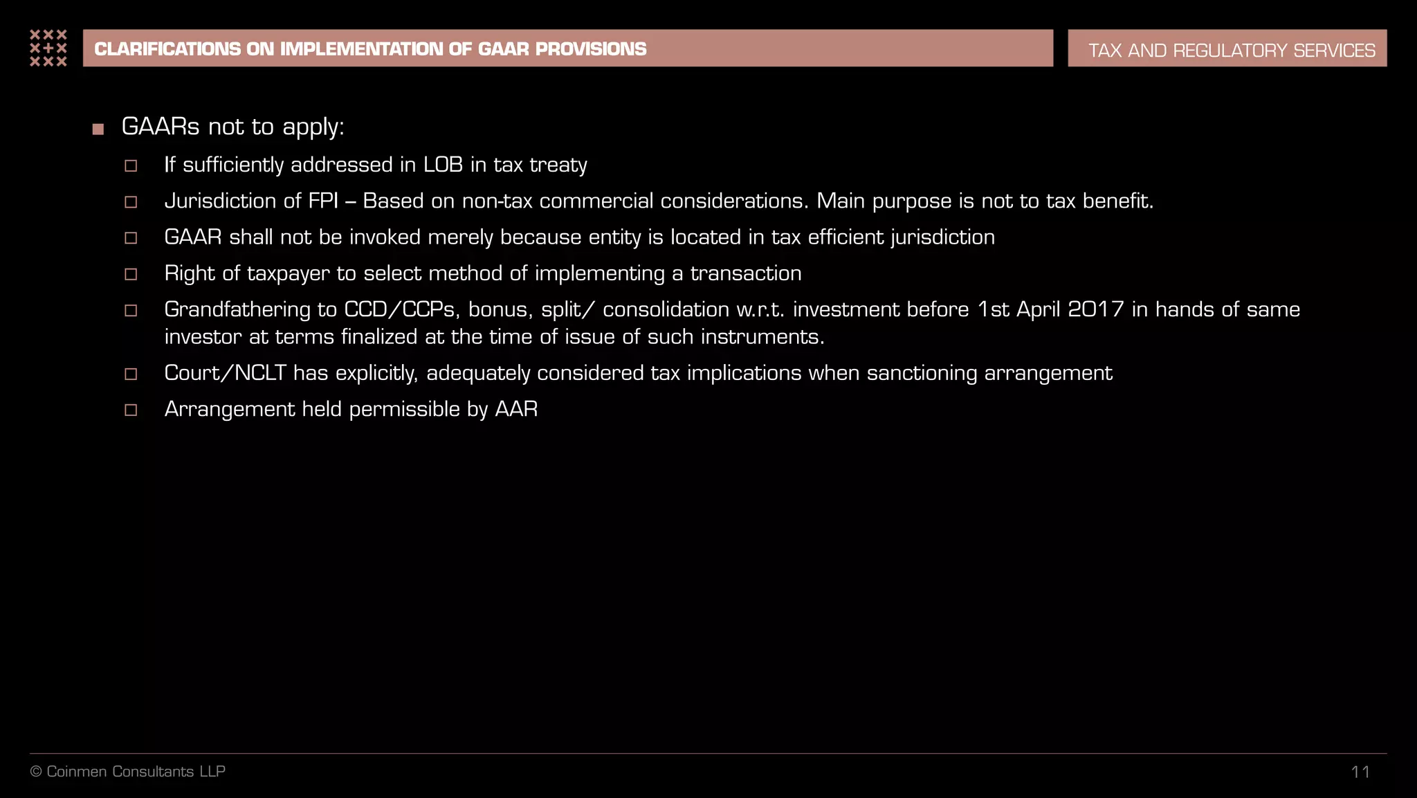 11
CLARIFICATIONS ON IMPLEMENTATION OF GAAR PROVISIONS TAX AND REGULATORY SERVICES
■ GAARs not to apply:
 If sufficiently addressed in LOB in tax treaty
 Jurisdiction of FPI – Based on non-tax commercial considerations. Main purpose is not to tax benefit.
 GAAR shall not be invoked merely because entity is located in tax efficient jurisdiction
 Right of taxpayer to select method of implementing a transaction
 Grandfathering to CCD/CCPs, bonus, split/ consolidation w.r.t. investment before 1st April 2017 in hands of same
investor at terms finalized at the time of issue of such instruments.
 Court/NCLT has explicitly, adequately considered tax implications when sanctioning arrangement
 Arrangement held permissible by AAR
© Coinmen Consultants LLP
 