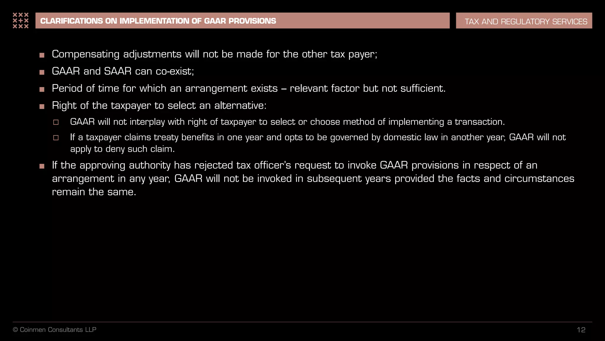 12
CLARIFICATIONS ON IMPLEMENTATION OF GAAR PROVISIONS TAX AND REGULATORY SERVICES
■ Compensating adjustments will not be made for the other tax payer;
■ GAAR and SAAR can co-exist;
■ Period of time for which an arrangement exists – relevant factor but not sufficient.
■ Right of the taxpayer to select an alternative:
 GAAR will not interplay with right of taxpayer to select or choose method of implementing a transaction.
 If a taxpayer claims treaty benefits in one year and opts to be governed by domestic law in another year, GAAR will not
apply to deny such claim.
■ If the approving authority has rejected tax officer’s request to invoke GAAR provisions in respect of an
arrangement in any year, GAAR will not be invoked in subsequent years provided the facts and circumstances
remain the same.
© Coinmen Consultants LLP
 