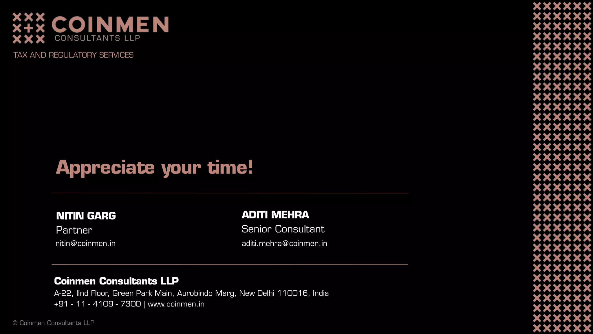Coinmen Consultants LLP
A-22, IInd Floor, Green Park Main, Aurobindo Marg, New Delhi 110016, India
+91 - 11 - 4109 - 7300 | www.coinmen.in
Appreciate your time!
NITIN GARG
Partner
nitin@coinmen.in
© Coinmen Consultants LLP
TAX AND REGULATORY SERVICES
ADITI MEHRA
Senior Consultant
aditi.mehra@coinmen.in
 