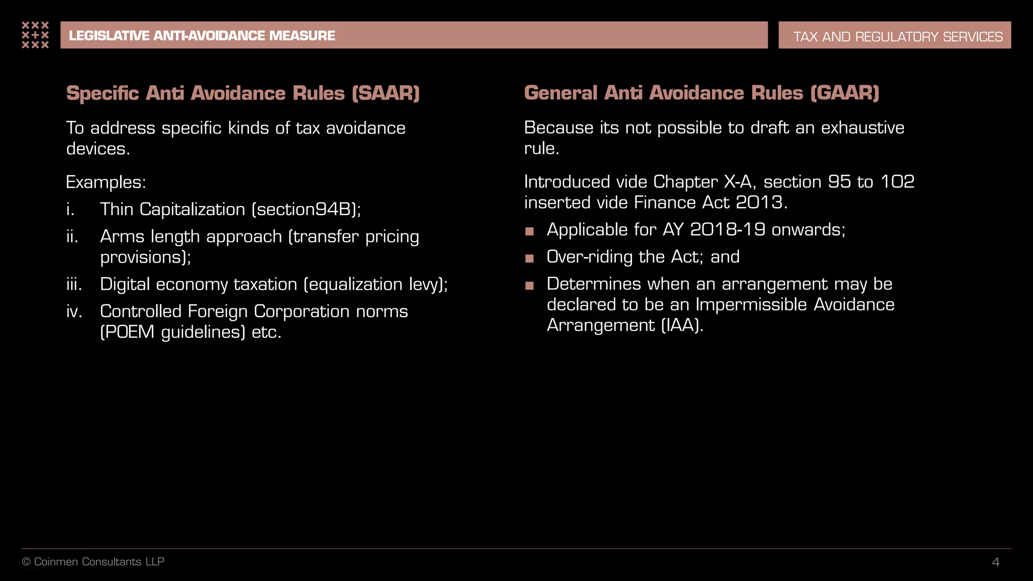 LEGISLATIVE ANTI-AVOIDANCE MEASURE TAX AND REGULATORY SERVICES
© Coinmen Consultants LLP 4
Specific Anti Avoidance Rules (SAAR)
To address specific kinds of tax avoidance
devices.
Examples:
i. Thin Capitalization (section94B);
ii. Arms length approach (transfer pricing
provisions);
iii. Digital economy taxation (equalization levy);
iv. Controlled Foreign Corporation norms
(POEM guidelines) etc.
General Anti Avoidance Rules (GAAR)
Because its not possible to draft an exhaustive
rule.
Introduced vide Chapter X-A, section 95 to 102
inserted vide Finance Act 2013.
■ Applicable for AY 2018-19 onwards;
■ Over-riding the Act; and
■ Determines when an arrangement may be
declared to be an Impermissible Avoidance
Arrangement (IAA).
 