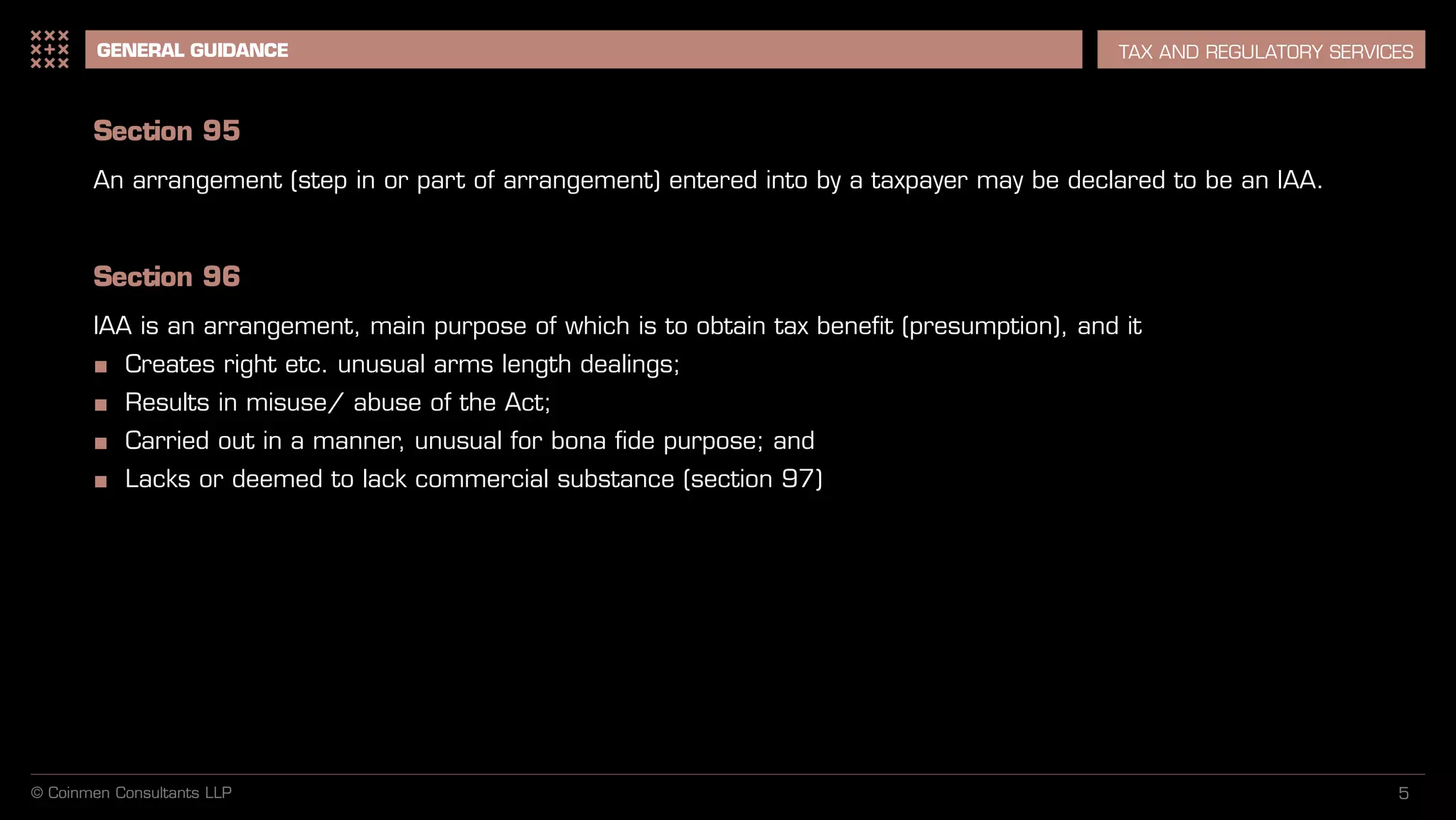 5
GENERAL GUIDANCE TAX AND REGULATORY SERVICES
Section 95
An arrangement (step in or part of arrangement) entered into by a taxpayer may be declared to be an IAA.
Section 96
IAA is an arrangement, main purpose of which is to obtain tax benefit (presumption), and it
■ Creates right etc. unusual arms length dealings;
■ Results in misuse/ abuse of the Act;
■ Carried out in a manner, unusual for bona fide purpose; and
■ Lacks or deemed to lack commercial substance (section 97)
© Coinmen Consultants LLP
 