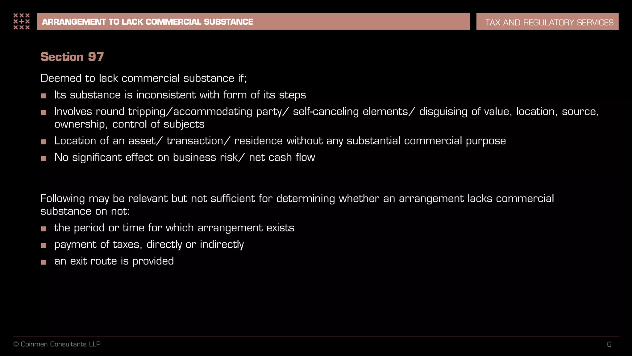 6
ARRANGEMENT TO LACK COMMERCIAL SUBSTANCE TAX AND REGULATORY SERVICES
Section 97
Deemed to lack commercial substance if;
■ Its substance is inconsistent with form of its steps
■ Involves round tripping/accommodating party/ self-canceling elements/ disguising of value, location, source,
ownership, control of subjects
■ Location of an asset/ transaction/ residence without any substantial commercial purpose
■ No significant effect on business risk/ net cash flow
Following may be relevant but not sufficient for determining whether an arrangement lacks commercial
substance on not:
■ the period or time for which arrangement exists
■ payment of taxes, directly or indirectly
■ an exit route is provided
© Coinmen Consultants LLP
 