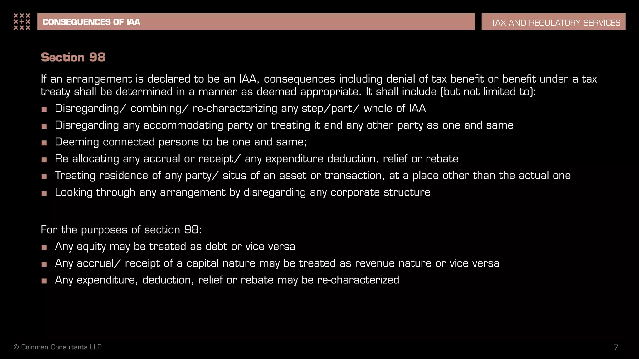 7
CONSEQUENCES OF IAA TAX AND REGULATORY SERVICES
Section 98
If an arrangement is declared to be an IAA, consequences including denial of tax benefit or benefit under a tax
treaty shall be determined in a manner as deemed appropriate. It shall include (but not limited to):
■ Disregarding/ combining/ re-characterizing any step/part/ whole of IAA
■ Disregarding any accommodating party or treating it and any other party as one and same
■ Deeming connected persons to be one and same;
■ Re allocating any accrual or receipt/ any expenditure deduction, relief or rebate
■ Treating residence of any party/ situs of an asset or transaction, at a place other than the actual one
■ Looking through any arrangement by disregarding any corporate structure
For the purposes of section 98:
■ Any equity may be treated as debt or vice versa
■ Any accrual/ receipt of a capital nature may be treated as revenue nature or vice versa
■ Any expenditure, deduction, relief or rebate may be re-characterized
© Coinmen Consultants LLP
 