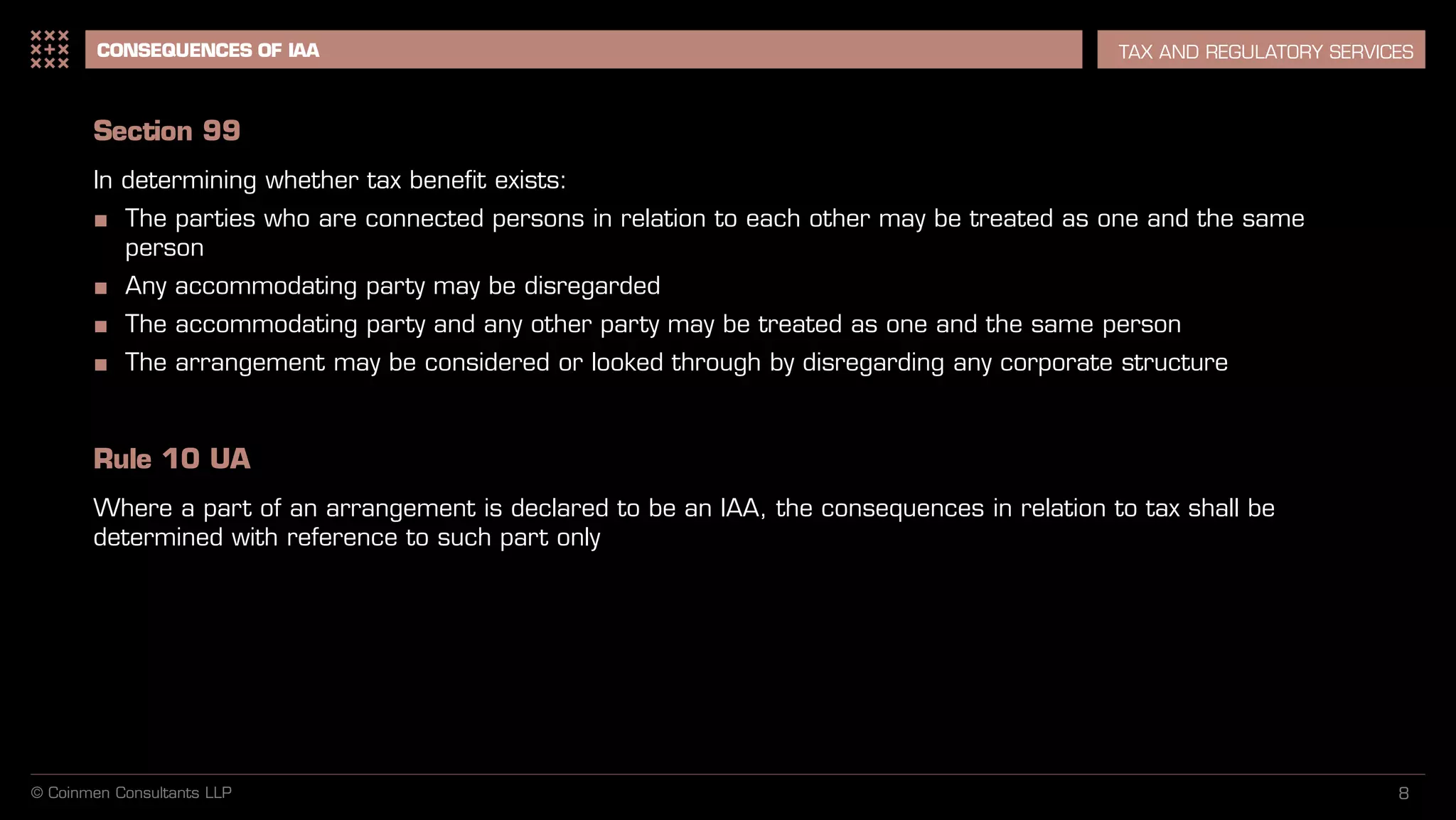 8
CONSEQUENCES OF IAA TAX AND REGULATORY SERVICES
Section 99
In determining whether tax benefit exists:
■ The parties who are connected persons in relation to each other may be treated as one and the same
person
■ Any accommodating party may be disregarded
■ The accommodating party and any other party may be treated as one and the same person
■ The arrangement may be considered or looked through by disregarding any corporate structure
Rule 10 UA
Where a part of an arrangement is declared to be an IAA, the consequences in relation to tax shall be
determined with reference to such part only
© Coinmen Consultants LLP
 