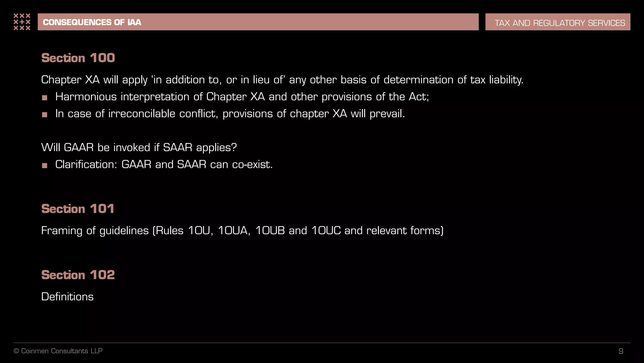 9
CONSEQUENCES OF IAA TAX AND REGULATORY SERVICES
Section 100
Chapter XA will apply ‘in addition to, or in lieu of’ any other basis of determination of tax liability.
■ Harmonious interpretation of Chapter XA and other provisions of the Act;
■ In case of irreconcilable conflict, provisions of chapter XA will prevail.
Will GAAR be invoked if SAAR applies?
■ Clarification: GAAR and SAAR can co-exist.
Section 101
Framing of guidelines (Rules 10U, 10UA, 10UB and 10UC and relevant forms)
Section 102
Definitions
© Coinmen Consultants LLP
 