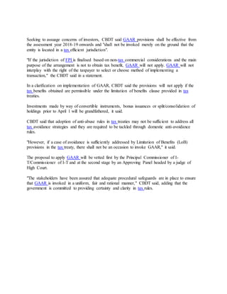 Seeking to assuage concerns of investors, CBDT said GAAR provisions shall be effective from
the assessment year 2018-19 onwards and "shall not be invoked merely on the ground that the
entity is located in a tax efficient jurisdiction".
"If the jurisdiction of FPI is finalised based on non-tax commercial considerations and the main
purpose of the arrangement is not to obtain tax benefit, GAAR will not apply. GAAR will not
interplay with the right of the taxpayer to select or choose method of implementing a
transaction," the CBDT said in a statement.
In a clarification on implementation of GAAR, CBDT said the provisions will not apply if the
tax benefits obtained are permissible under the limitation of benefits clause provided in tax
treaties.
Investments made by way of convertible instruments, bonus issuances or split/consolidation of
holdings prior to April 1 will be grandfathered, it said.
CBDT said that adoption of anti-abuse rules in tax treaties may not be sufficient to address all
tax avoidance strategies and they are required to be tackled through domestic anti-avoidance
rules.
"However, if a case of avoidance is sufficiently addressed by Limitation of Benefits (LoB)
provisions in the tax treaty, there shall not be an occasion to invoke GAAR," it said.
The proposal to apply GAAR will be vetted first by the Principal Commissioner of I-
T/Commissioner of I-T and at the second stage by an Approving Panel headed by a judge of
High Court.
"The stakeholders have been assured that adequate procedural safeguards are in place to ensure
that GAAR is invoked in a uniform, fair and rational manner," CBDT said, adding that the
government is committed to providing certainty and clarity in tax rules.
 