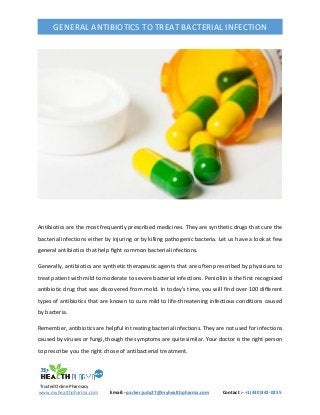 Trusted Online Pharmacy
www.myhealthpharma.com Email:- parker.judy27@myhealthpharma.com Contact :- +1(430)342-0255
GENERAL ANTIBIOTICS TO TREAT BACTERIAL INFECTION
Antibiotics are the most frequently prescribed medicines. They are synthetic drugs that cure the
bacterial infections either by injuring or by killing pathogenic bacteria. Let us have a look at few
general antibiotics that help fight common bacterial infections.
Generally, antibiotics are synthetic therapeutic agents that are often prescribed by physicians to
treat patient with mild to moderate to severe bacterial infections. Penicillin is the first recognized
antibiotic drug that was discovered from mold. In today’s time, you will find over 100 different
types of antibiotics that are known to cure mild to life-threatening infectious conditions caused
by bacteria.
Remember, antibiotics are helpful in treating bacterial infections. They are not used for infections
caused by viruses or fungi, though the symptoms are quite similar. Your doctor is the right person
to prescribe you the right chose of antibacterial treatment.
 