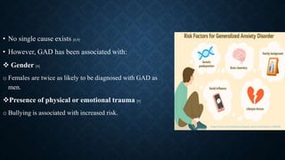 • No single cause exists [6,9]
• However, GAD has been associated with:
 Gender [6]
o Females are twice as likely to be diagnosed with GAD as
men.
Presence of physical or emotional trauma [9]
o Bullying is associated with increased risk.
https://www.verywellmind.com/gad-causes-risk-factors-1392982
 