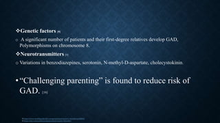 Genetic factors [9]
o A significant number of patients and their first-degree relatives develop GAD,
Polymorphisms on chromosome 8.
Neurotransmitters [9]
o Variations in benzodiazepines, serotonin, N-methyl-D-aspartate, cholecystokinin.
•“Challenging parenting” is found to reduce risk of
GAD. [16]
9 https://www.healthguideinfo.com/generalized-anxiety-disorder/p109654/
6 https://ada.com/conditions/generalized-anxiety-disorder/
 