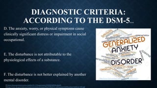 DIAGNOSTIC CRITERIA:
ACCORDING TO THE DSM-5[13,14]
D. The anxiety, worry, or physical symptoms cause
clinically significant distress or impairment in social
occupational.
E. The disturbance is not attributable to the
physiological effects of a substance.
F. The disturbance is not better explained by another
mental disorder.
https://www.123rf.com/photo_16629177_abstract-word-cloud-for-
generalized-anxiety-disorder-with-related-tags-and-terms.html
13 https://dsm.psychiatryonline.org/doi/10.1176/appi.books.9780890425596.dsm05
14https://www.ihs.gov/california/tasks/sites/default/assets/File/GPRA/C5_%20Anxiety%20Disorders%20(Liu)_508.pdf
 