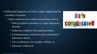 • Differential diagnosis of GAD is rather complicated for
a number of reasons:
• Many conditions have similar presentations such as
• Other psychiatric disorders e.g. major depressive
disorder.
• Endocrine conditions like hyperthyroidism.
• Cardiopulmonary conditions such as obstructive
pulmonary disease.
• Use of substances, for example, caffeine, or
• Substance withdrawal.
15 https://www.aafp.org/afp/2015/0501/p617.html#sec-3
https://fr.123rf.com/photo_17957672_illustration-de-la-d%C3%A9coupe-des-lettres-imprim%C3%A9es-dispos%C3%A9es-pour-former-les-mots-c-est-compliqu
 