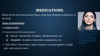 MEDICATIONS[8]
Based on the belief that mental illness come from chemical imbalances in
the brain
Types of medications
Antipsychotic
Commonly prescribed antipsychotics :
 Typical:- haloperidol, loxapine, chlorpromazine, etc.
 Atypical:- clozapine, risperidone, aripiprazole, etc.
 Side effects: Drowsiness, upset stomach, increased appetite, weight
gain, and seizures (rare).
In January of 2015 the
actress took to social
media to disclose
being on medication
for general anxiety
disorder
https://www.indiatimes.com/entertainment/celebs/8-
celebrities-who-spoke-about-coping-up-with-
depression-and-gave-us-an-important-message-
275032.html
 