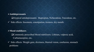 Antidepressants
Atypical antidepressants: Bupropion, Nefazodone, Trazodone, etc.
 Side effects: Insomnia, constipation, tremors, dry mouth.
Mood stabilizers
Commonly prescribed Mood stabilizers: Lithium, valproic acid,
Carbamazepine, etc.
 Side effects: Weight gain, dizziness, blurred vision, confusion, stomach
problems
 
