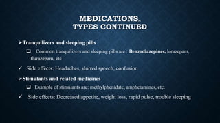 MEDICATIONS[8]
TYPES CONTINUED
Tranquilizers and sleeping pills
 Common tranquilizers and sleeping pills are : Benzodiazepines, lorazepam,
flurazepam, etc
 Side effects: Headaches, slurred speech, confusion
Stimulants and related medicines
 Example of stimulants are: methylphenidate, amphetamines, etc.
 Side effects: Decreased appetite, weight loss, rapid pulse, trouble sleeping
 