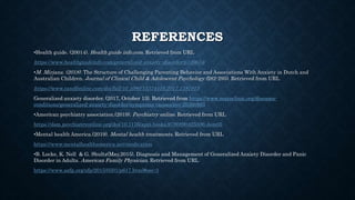 REFERENCES
•Health guide. (20014). Health guide info.com. Retrieved from URL
https://www.healthguideinfo.com/generalized-anxiety-disorder/p109654/
•M. Mirjana. (2018). The Structure of Challenging Parenting Behavior and Associations With Anxiety in Dutch and
Australian Children. Journal of Clinical Child & Adolescent Psychology (282-295). Retrieved from URL
https://www.tandfonline.com/doi/full/10.1080/15374416.2017.1381915
Generalized anxiety disorder. (2017, October 13). Retrieved from https://www.mayoclinic.org/diseases-
conditions/generalized-anxiety-disorder/symptoms-causes/syc-20360803
•American psychiatry association.(2019). Psychiatry online. Retrieved from URL
https://dsm.psychiatryonline.org/doi/10.1176/appi.books.9780890425596.dsm05
•Mental health America.(2019). Mental health treatments. Retrieved from URL
https://www.mentalhealthamerica.net/medication
•B. Locke, K. Nell & G. Shultz(May,2015). Diagnosis and Management of Generalized Anxiety Disorder and Panic
Disorder in Adults. American Family Physician. Retrieved from URL
https://www.aafp.org/afp/2015/0501/p617.html#sec-3
 