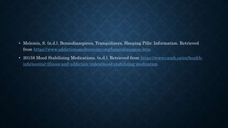 • Melemis, S. (n.d.). Benzodiazepines, Tranquilizers, Sleeping Pills: Information. Retrieved
from https://www.addictionsandrecovery.org/benzodiazepine.htm
• 20158 Mood Stabilizing Medications. (n.d.). Retrieved from https://www.camh.ca/en/health-
info/mental-illness-and-addiction-index/mood-stabilizing-medication
 