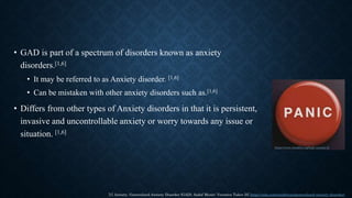 • GAD is part of a spectrum of disorders known as anxiety
disorders.[1,6]
• It may be referred to as Anxiety disorder. [1,6]
• Can be mistaken with other anxiety disorders such as.[1,6]
• Differs from other types of Anxiety disorders in that it is persistent,
invasive and uncontrollable anxiety or worry towards any issue or
situation. [1,6]
[1] Anxiety, Generalized Anxiety Disorder (GAD), Sadaf Munir; Veronica Takov [6] https://ada.com/conditions/generalized-anxiety-disorder/
https://www.mindful.org/high-anxiety-2/
 