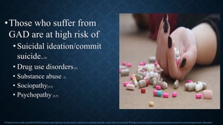 •Those who suffer from
GAD are at high risk of
•Suicidal ideation/commit
suicide.[4]
• Drug use disorders[5]
• Substance abuse [5]
• Sociopathy[4,5]
• Psychopathy [4,5]
4 https://www.cnbc.com/2019/05/21/stress-and-rigorous-work-push-a-doctor-to-commit-suicide-every-day-in-us.html 5 https://www.transformationstreatment.center/co-occurring/anxiety-disorder/
 