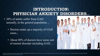 • 20% of adults suffer from GAD
annually, in the general population. [1]
• Doctors make up a majority of GAD
cases.[4]
• About 80% of doctors have some sort
of mental disorder including GAD. [10]
http://mandegar.info/?l=Cornishway+Group+Practice++Information+about+the+doctors
1 Anxiety, Generalized Anxiety Disorder (GAD), Sadaf Munir; Veronica Takov 4 https://www.cnbc.com/2019/05/21/stress-and-rigorous-work-push-a-doctor-to-commit-suicide-every-day-in-us.html
10 https://www.bmj.com/content/365/bmj.l1861
INTRODUCTION:
PHYSICIAN ANXIETY DISORDERS[4,12]
 