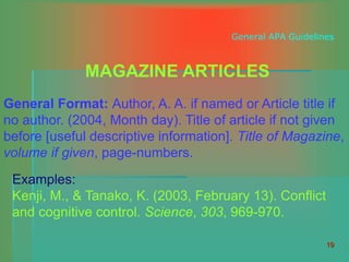 19
General APA Guidelines
MAGAZINE ARTICLES
General Format: Author, A. A. if named or Article title if
no author. (2004, Month day). Title of article if not given
before [useful descriptive information]. Title of Magazine,
volume if given, page-numbers.
Examples:
Kenji, M., & Tanako, K. (2003, February 13). Conflict
and cognitive control. Science, 303, 969-970.
 