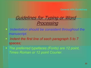 23
General APA Guidelines
Guidelines for Typing or Word
Processing
 Indentation should be consistent throughout the
manuscript.
 Indent the first line of each paragraph 5 to 7
spaces;
 The preferred typefaces (Fonts) are 12 point,
Times Roman or 12 point Courier.
 