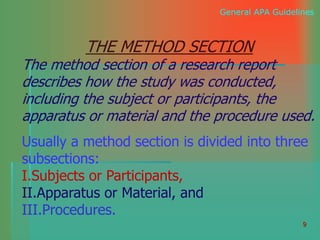 9
General APA Guidelines
THE METHOD SECTION
The method section of a research report
describes how the study was conducted,
including the subject or participants, the
apparatus or material and the procedure used.
Usually a method section is divided into three
subsections:
I.Subjects or Participants,
II.Apparatus or Material, and
III.Procedures.
 