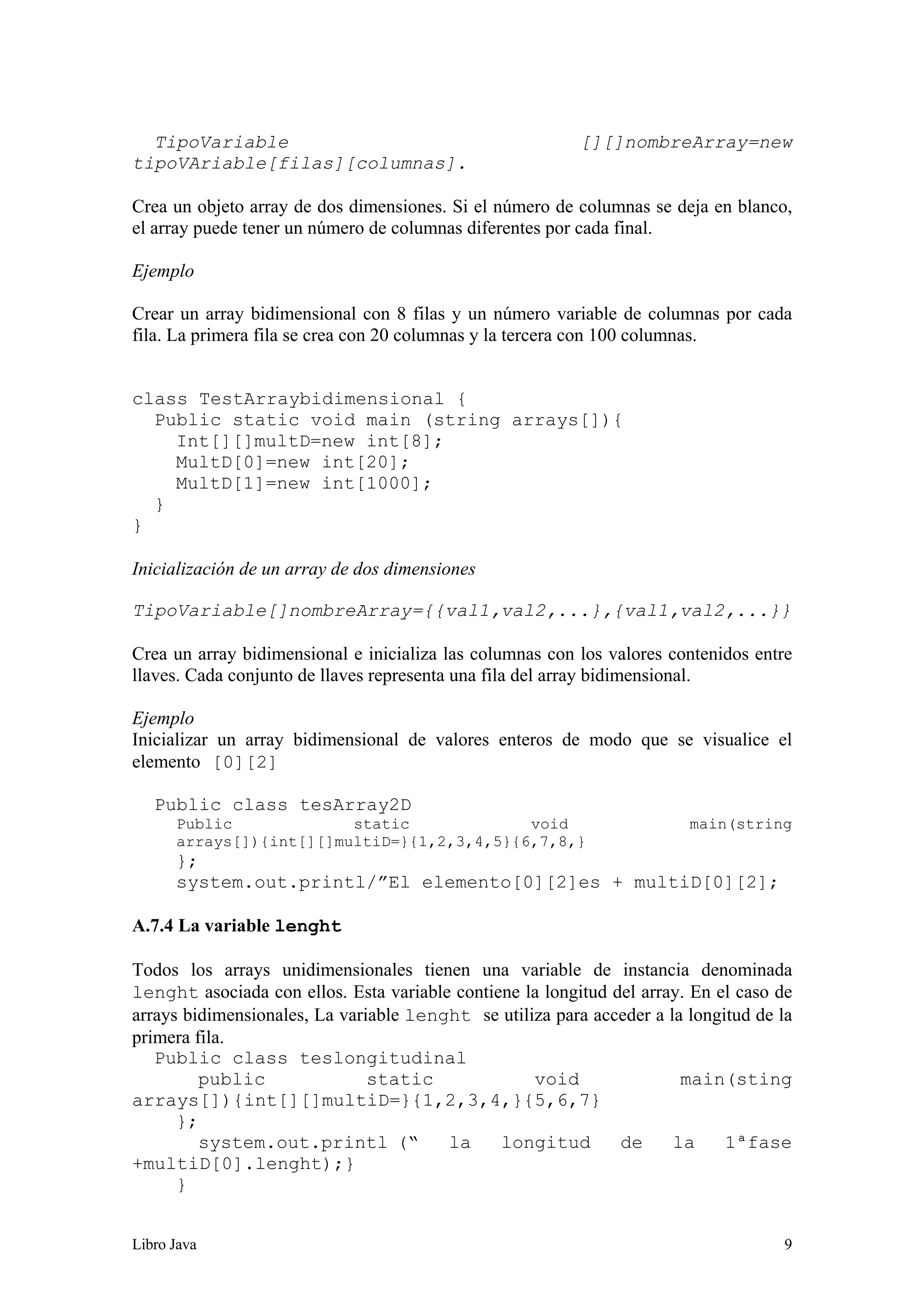 Libro Java 9
TipoVariable [][]nombreArray=new
tipoVAriable[filas][columnas].
Crea un objeto array de dos dimensiones. Si el número de columnas se deja en blanco,
el array puede tener un número de columnas diferentes por cada final.
Ejemplo
Crear un array bidimensional con 8 filas y un número variable de columnas por cada
fila. La primera fila se crea con 20 columnas y la tercera con 100 columnas.
class TestArraybidimensional {
Public static void main (string arrays[]){
Int[][]multD=new int[8];
MultD[0]=new int[20];
MultD[1]=new int[1000];
}
}
Inicialización de un array de dos dimensiones
TipoVariable[]nombreArray={{val1,val2,...},{val1,val2,...}}
Crea un array bidimensional e inicializa las columnas con los valores contenidos entre
llaves. Cada conjunto de llaves representa una fila del array bidimensional.
Ejemplo
Inicializar un array bidimensional de valores enteros de modo que se visualice el
elemento [0][2]
Public class tesArray2D
Public static void main(string
arrays[]){int[][]multiD=}{1,2,3,4,5}{6,7,8,}
};
system.out.printl/”El elemento[0][2]es + multiD[0][2];
A.7.4 La variable lenght
Todos los arrays unidimensionales tienen una variable de instancia denominada
lenght asociada con ellos. Esta variable contiene la longitud del array. En el caso de
arrays bidimensionales, La variable lenght se utiliza para acceder a la longitud de la
primera fila.
Public class teslongitudinal
public static void main(sting
arrays[]){int[][]multiD=}{1,2,3,4,}{5,6,7}
};
system.out.printl (“ la longitud de la 1ªfase
+multiD[0].lenght);}
}
 