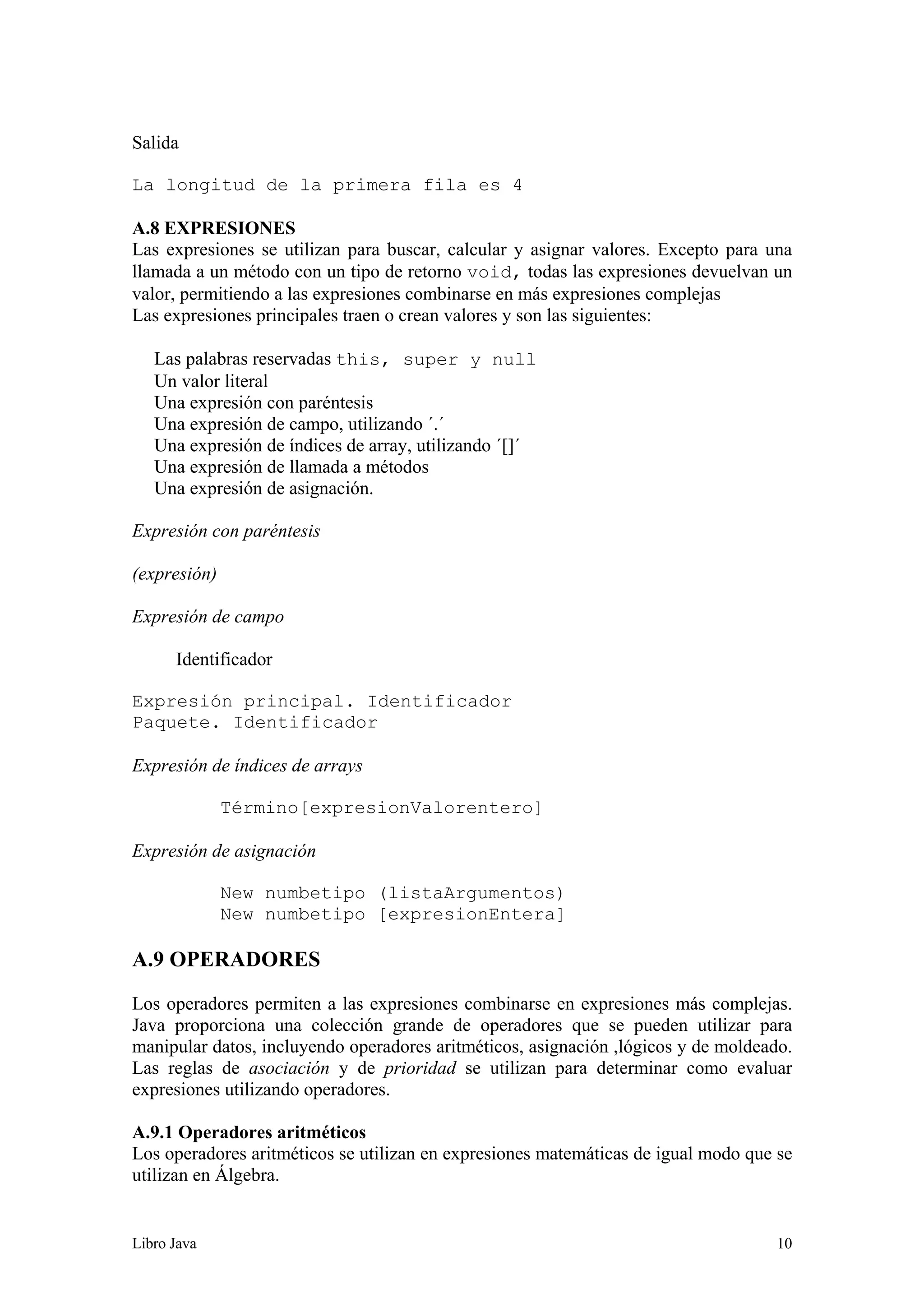Libro Java 10
Salida
La longitud de la primera fila es 4
A.8 EXPRESIONES
Las expresiones se utilizan para buscar, calcular y asignar valores. Excepto para una
llamada a un método con un tipo de retorno void, todas las expresiones devuelvan un
valor, permitiendo a las expresiones combinarse en más expresiones complejas
Las expresiones principales traen o crean valores y son las siguientes:
Las palabras reservadas this, super y null
Un valor literal
Una expresión con paréntesis
Una expresión de campo, utilizando ´.´
Una expresión de índices de array, utilizando ´[]´
Una expresión de llamada a métodos
Una expresión de asignación.
Expresión con paréntesis
(expresión)
Expresión de campo
Identificador
Expresión principal. Identificador
Paquete. Identificador
Expresión de índices de arrays
Término[expresionValorentero]
Expresión de asignación
New numbetipo (listaArgumentos)
New numbetipo [expresionEntera]
A.9 OPERADORES
Los operadores permiten a las expresiones combinarse en expresiones más complejas.
Java proporciona una colección grande de operadores que se pueden utilizar para
manipular datos, incluyendo operadores aritméticos, asignación ,lógicos y de moldeado.
Las reglas de asociación y de prioridad se utilizan para determinar como evaluar
expresiones utilizando operadores.
A.9.1 Operadores aritméticos
Los operadores aritméticos se utilizan en expresiones matemáticas de igual modo que se
utilizan en Álgebra.
 