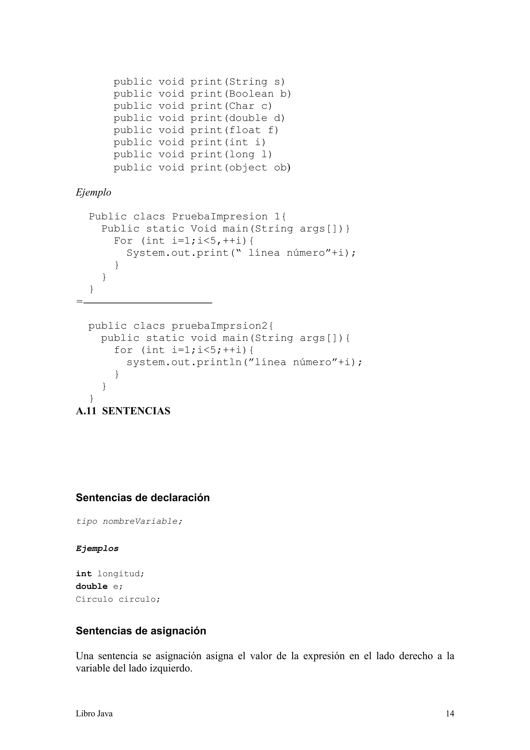 Libro Java 14
public void print(String s)
public void print(Boolean b)
public void print(Char c)
public void print(double d)
public void print(float f)
public void print(int i)
public void print(long l)
public void print(object ob)
Ejemplo
Public clacs PruebaImpresion 1{
Public static Void main(String args[])}
For (int i=1;i<5,++i){
System.out.print(“ línea número”+i);
}
}
}
=
public clacs pruebaImprsion2{
public static void main(String args[]){
for (int i=1;i<5;++i){
system.out.println(”línea número”+i);
}
}
}
A.11 SENTENCIAS
Sentencias de declaración
tipo nombreVariable;
Ejemplos
int longitud;
double e;
Circulo circulo;
Sentencias de asignación
Una sentencia se asignación asigna el valor de la expresión en el lado derecho a la
variable del lado izquierdo.
 