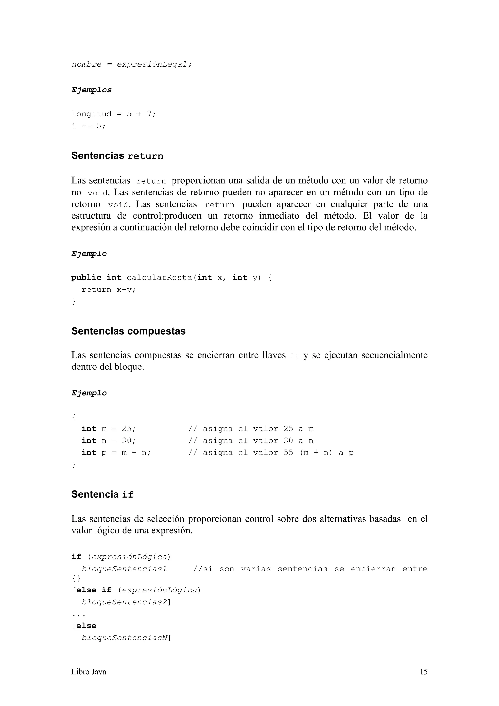 Libro Java 15
nombre = expresiónLegal;
Ejemplos
longitud = 5 + 7;
i += 5;
Sentencias return
Las sentencias return proporcionan una salida de un método con un valor de retorno
no void. Las sentencias de retorno pueden no aparecer en un método con un tipo de
retorno void. Las sentencias return pueden aparecer en cualquier parte de una
estructura de control;producen un retorno inmediato del método. El valor de la
expresión a continuación del retorno debe coincidir con el tipo de retorno del método.
Ejemplo
public int calcularResta(int x, int y) {
return x-y;
}
Sentencias compuestas
Las sentencias compuestas se encierran entre llaves {} y se ejecutan secuencialmente
dentro del bloque.
Ejemplo
{
int m = 25; // asigna el valor 25 a m
int n = 30; // asigna el valor 30 a n
int p = m + n; // asigna el valor 55 (m + n) a p
}
Sentencia if
Las sentencias de selección proporcionan control sobre dos alternativas basadas en el
valor lógico de una expresión.
if (expresiónLógica)
bloqueSentencias1 //si son varias sentencias se encierran entre
{}
[else if (expresiónLógica)
bloqueSentencias2]
...
[else
bloqueSentenciasN]
 