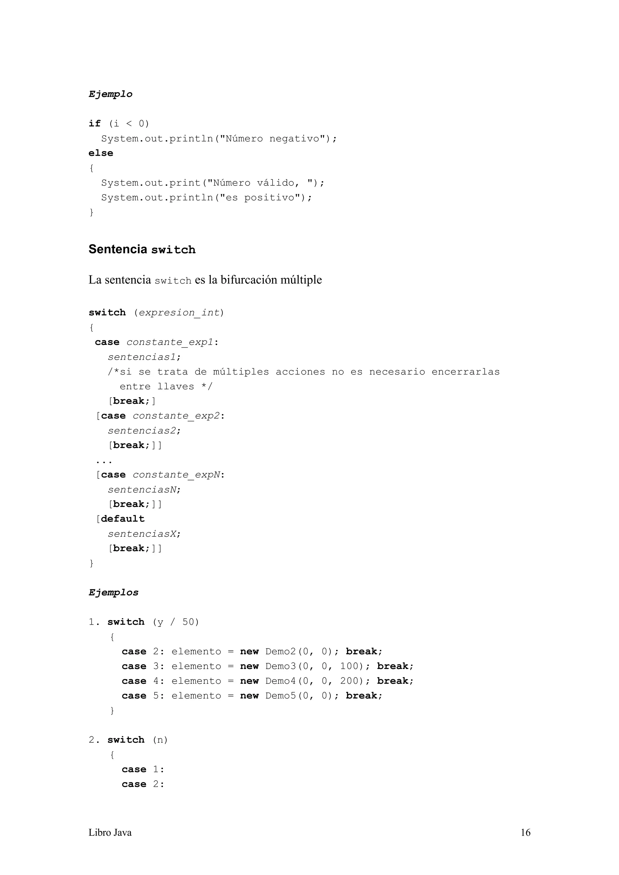 Libro Java 16
Ejemplo
if (i < 0)
System.out.println("Número negativo");
else
{
System.out.print("Número válido, ");
System.out.println("es positivo");
}
Sentencia switch
La sentencia switch es la bifurcación múltiple
switch (expresion_int)
{
case constante_exp1:
sentencias1;
/*si se trata de múltiples acciones no es necesario encerrarlas
entre llaves */
[break;]
[case constante_exp2:
sentencias2;
[break;]]
...
[case constante_expN:
sentenciasN;
[break;]]
[default
sentenciasX;
[break;]]
}
Ejemplos
1. switch (y / 50)
{
case 2: elemento = new Demo2(0, 0); break;
case 3: elemento = new Demo3(0, 0, 100); break;
case 4: elemento = new Demo4(0, 0, 200); break;
case 5: elemento = new Demo5(0, 0); break;
}
2. switch (n)
{
case 1:
case 2:
 
