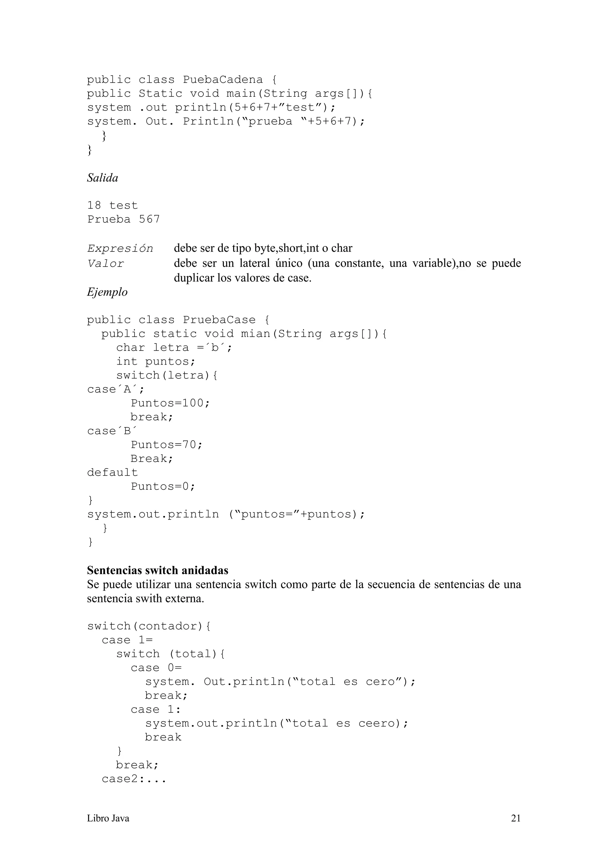 Libro Java 21
public class PuebaCadena {
public Static void main(String args[]){
system .out println(5+6+7+”test”);
system. Out. Println(“prueba “+5+6+7);
}
}
Salida
18 test
Prueba 567
Expresión debe ser de tipo byte,short,int o char
Valor debe ser un lateral único (una constante, una variable),no se puede
duplicar los valores de case.
Ejemplo
public class PruebaCase {
public static void mian(String args[]){
char letra =´b´;
int puntos;
switch(letra){
case´A´;
Puntos=100;
break;
case´B´
Puntos=70;
Break;
default
Puntos=0;
}
system.out.println (“puntos=”+puntos);
}
}
Sentencias switch anidadas
Se puede utilizar una sentencia switch como parte de la secuencia de sentencias de una
sentencia swith externa.
switch(contador){
case 1=
switch (total){
case 0=
system. Out.println(“total es cero”);
break;
case 1:
system.out.println(“total es ceero);
break
}
break;
case2:...
 