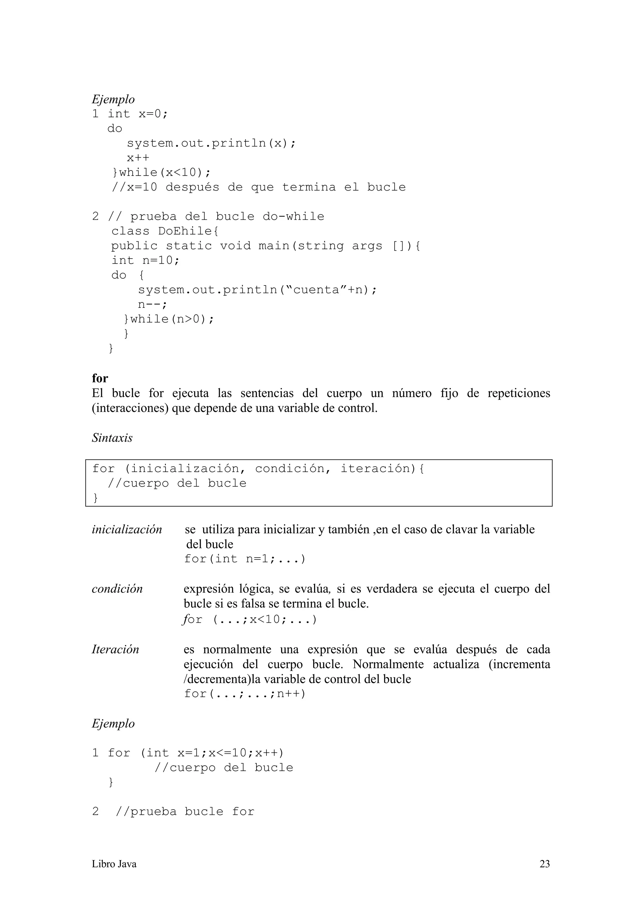 Libro Java 23
Ejemplo
1 int x=0;
do
system.out.println(x);
x++
}while(x<10);
//x=10 después de que termina el bucle
2 // prueba del bucle do-while
class DoEhile{
public static void main(string args []){
int n=10;
do {
system.out.println(“cuenta”+n);
n--;
}while(n>0);
}
}
for
El bucle for ejecuta las sentencias del cuerpo un número fijo de repeticiones
(interacciones) que depende de una variable de control.
Sintaxis
for (inicialización, condición, iteración){
//cuerpo del bucle
}
inicialización se utiliza para inicializar y también ,en el caso de clavar la variable
del bucle
for(int n=1;...)
condición expresión lógica, se evalúa, si es verdadera se ejecuta el cuerpo del
bucle si es falsa se termina el bucle.
for (...;x<10;...)
Iteración es normalmente una expresión que se evalúa después de cada
ejecución del cuerpo bucle. Normalmente actualiza (incrementa
/decrementa)la variable de control del bucle
for(...;...;n++)
Ejemplo
1 for (int x=1;x<=10;x++)
//cuerpo del bucle
}
2 //prueba bucle for
 