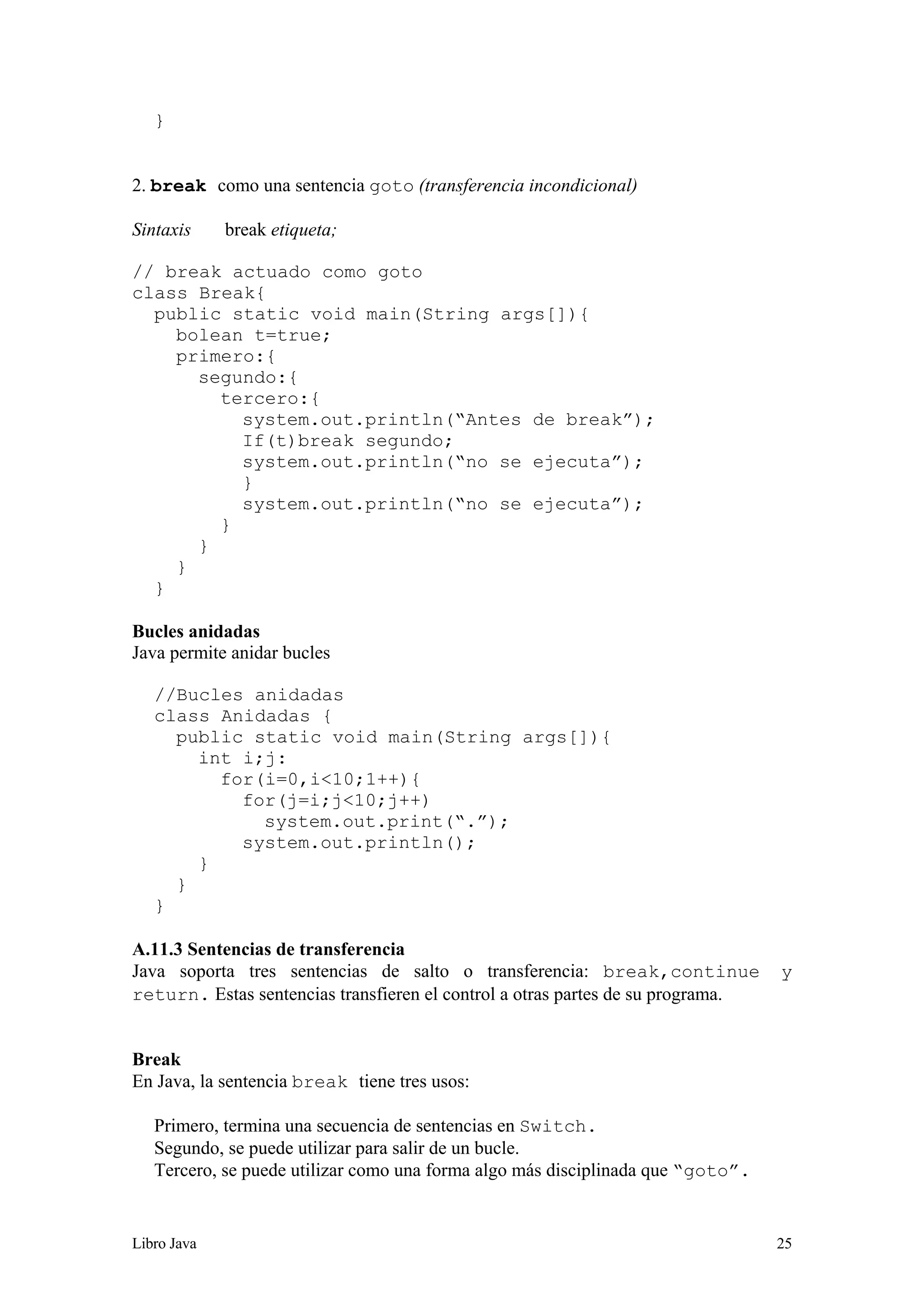 Libro Java 25
}
2. break como una sentencia goto (transferencia incondicional)
Sintaxis break etiqueta;
// break actuado como goto
class Break{
public static void main(String args[]){
bolean t=true;
primero:{
segundo:{
tercero:{
system.out.println(“Antes de break”);
If(t)break segundo;
system.out.println(“no se ejecuta”);
}
system.out.println(“no se ejecuta”);
}
}
}
}
Bucles anidadas
Java permite anidar bucles
//Bucles anidadas
class Anidadas {
public static void main(String args[]){
int i;j:
for(i=0,i<10;1++){
for(j=i;j<10;j++)
system.out.print(“.”);
system.out.println();
}
}
}
A.11.3 Sentencias de transferencia
Java soporta tres sentencias de salto o transferencia: break,continue y
return. Estas sentencias transfieren el control a otras partes de su programa.
Break
En Java, la sentencia break tiene tres usos:
Primero, termina una secuencia de sentencias en Switch.
Segundo, se puede utilizar para salir de un bucle.
Tercero, se puede utilizar como una forma algo más disciplinada que “goto”.
 