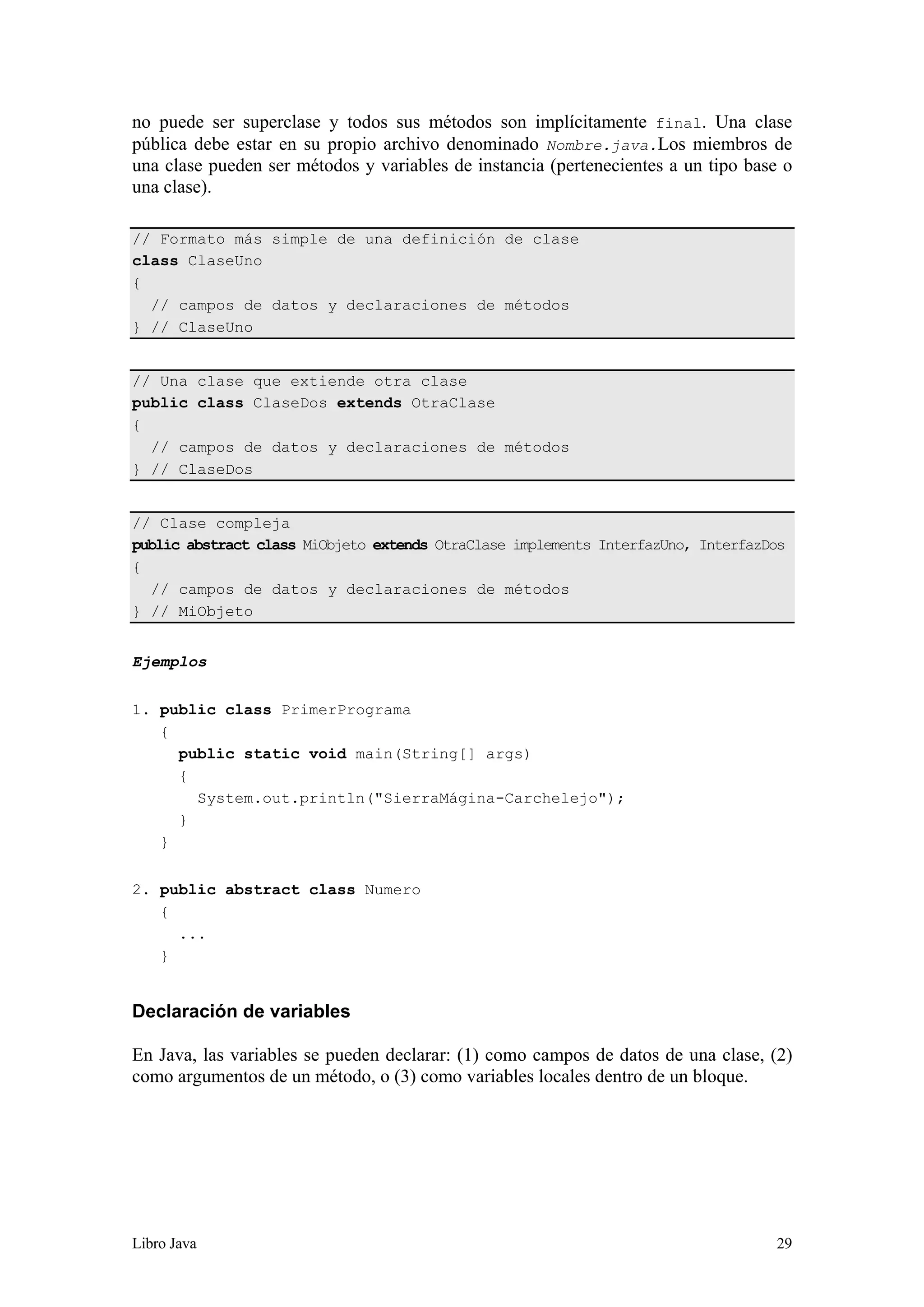 Libro Java 29
no puede ser superclase y todos sus métodos son implícitamente final. Una clase
pública debe estar en su propio archivo denominado Nombre.java.Los miembros de
una clase pueden ser métodos y variables de instancia (pertenecientes a un tipo base o
una clase).
// Formato más simple de una definición de clase
class ClaseUno
{
// campos de datos y declaraciones de métodos
} // ClaseUno
// Una clase que extiende otra clase
public class ClaseDos extends OtraClase
{
// campos de datos y declaraciones de métodos
} // ClaseDos
// Clase compleja
public abstract class MiObjeto extends OtraClase implements InterfazUno, InterfazDos
{
// campos de datos y declaraciones de métodos
} // MiObjeto
Ejemplos
1. public class PrimerPrograma
{
public static void main(String[] args)
{
System.out.println("SierraMágina-Carchelejo");
}
}
2. public abstract class Numero
{
...
}
Declaración de variables
En Java, las variables se pueden declarar: (1) como campos de datos de una clase, (2)
como argumentos de un método, o (3) como variables locales dentro de un bloque.
 