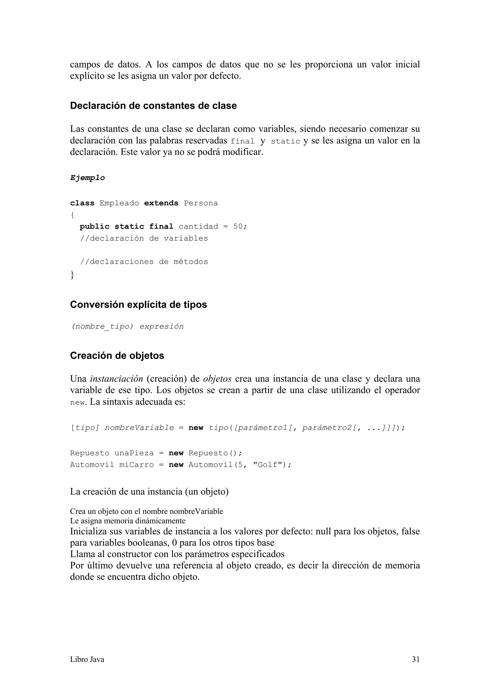 Libro Java 31
campos de datos. A los campos de datos que no se les proporciona un valor inicial
explícito se les asigna un valor por defecto.
Declaración de constantes de clase
Las constantes de una clase se declaran como variables, siendo necesario comenzar su
declaración con las palabras reservadas final y static y se les asigna un valor en la
declaración. Este valor ya no se podrá modificar.
Ejemplo
class Empleado extends Persona
{
public static final cantidad = 50;
//declaración de variables
//declaraciones de métodos
}
Conversión explícita de tipos
(nombre_tipo) expresión
Creación de objetos
Una instanciación (creación) de objetos crea una instancia de una clase y declara una
variable de ese tipo. Los objetos se crean a partir de una clase utilizando el operador
new. La sintaxis adecuada es:
[tipo] nombreVariable = new tipo([parámetro1[, parámetro2[, ...]]]);
Repuesto unaPieza = new Repuesto();
Automovil miCarro = new Automovil(5, "Golf");
La creación de una instancia (un objeto)
Crea un objeto con el nombre nombreVariable
Le asigna memoria dinámicamente
Inicializa sus variables de instancia a los valores por defecto: null para los objetos, false
para variables booleanas, 0 para los otros tipos base
Llama al constructor con los parámetros especificados
Por último devuelve una referencia al objeto creado, es decir la dirección de memoria
donde se encuentra dicho objeto.
 