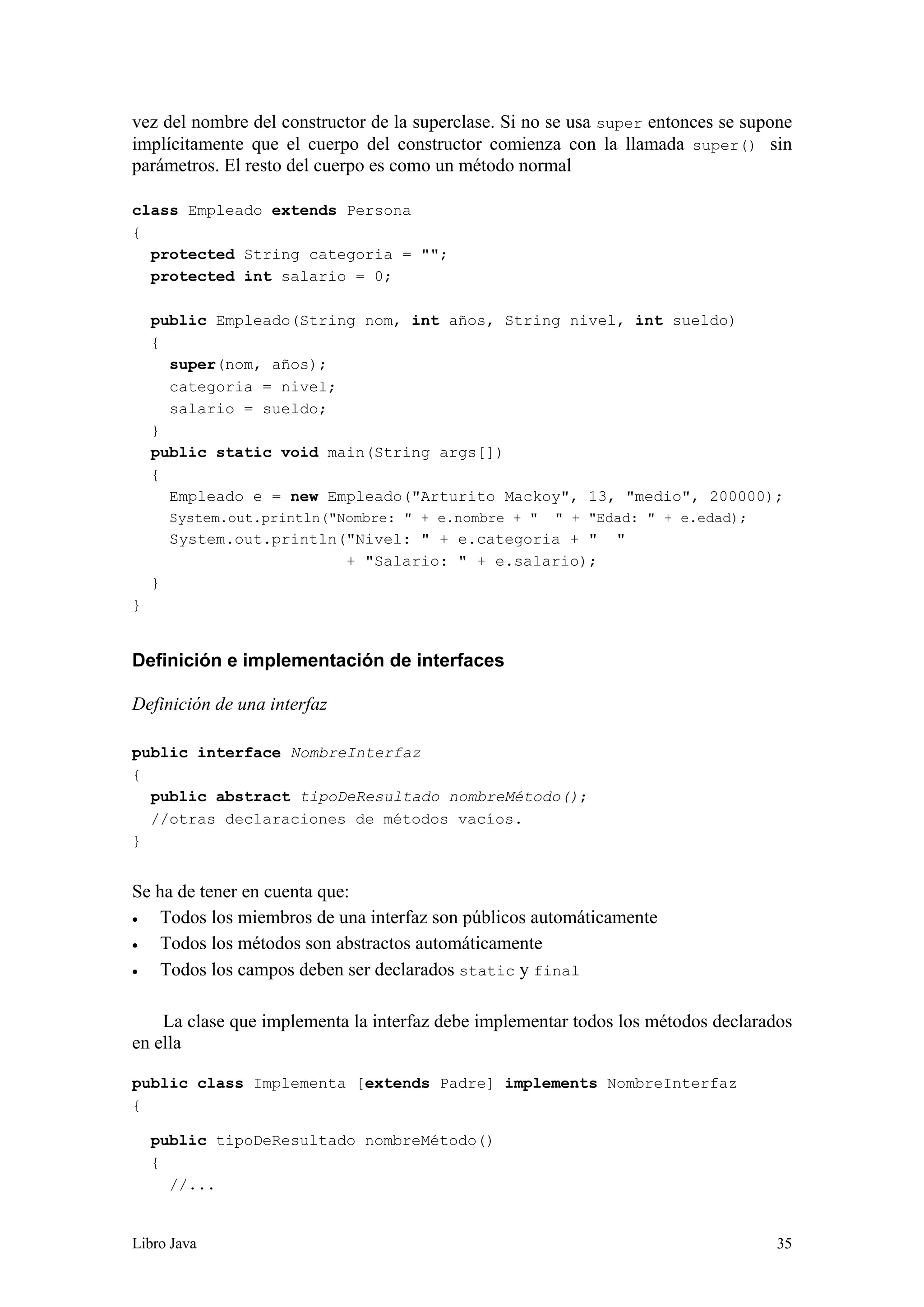 Libro Java 35
vez del nombre del constructor de la superclase. Si no se usa super entonces se supone
implícitamente que el cuerpo del constructor comienza con la llamada super() sin
parámetros. El resto del cuerpo es como un método normal
class Empleado extends Persona
{
protected String categoria = "";
protected int salario = 0;
public Empleado(String nom, int años, String nivel, int sueldo)
{
super(nom, años);
categoria = nivel;
salario = sueldo;
}
public static void main(String args[])
{
Empleado e = new Empleado("Arturito Mackoy", 13, "medio", 200000);
System.out.println("Nombre: " + e.nombre + " " + "Edad: " + e.edad);
System.out.println("Nivel: " + e.categoria + " "
+ "Salario: " + e.salario);
}
}
Definición e implementación de interfaces
Definición de una interfaz
public interface NombreInterfaz
{
public abstract tipoDeResultado nombreMétodo();
//otras declaraciones de métodos vacíos.
}
Se ha de tener en cuenta que:
• Todos los miembros de una interfaz son públicos automáticamente
• Todos los métodos son abstractos automáticamente
• Todos los campos deben ser declarados static y final
La clase que implementa la interfaz debe implementar todos los métodos declarados
en ella
public class Implementa [extends Padre] implements NombreInterfaz
{
public tipoDeResultado nombreMétodo()
{
//...
 