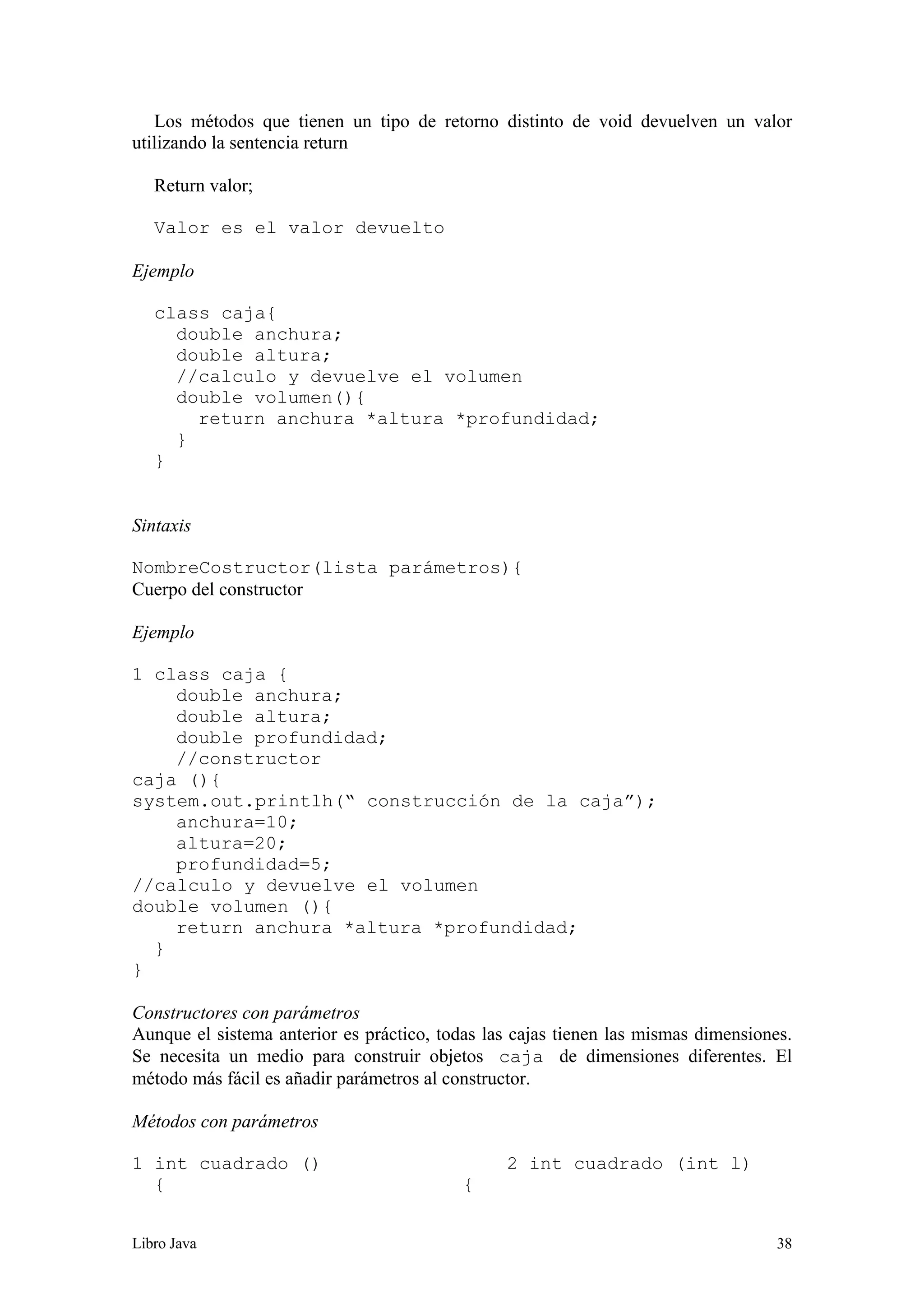 Libro Java 38
Los métodos que tienen un tipo de retorno distinto de void devuelven un valor
utilizando la sentencia return
Return valor;
Valor es el valor devuelto
Ejemplo
class caja{
double anchura;
double altura;
//calculo y devuelve el volumen
double volumen(){
return anchura *altura *profundidad;
}
}
Sintaxis
NombreCostructor(lista parámetros){
Cuerpo del constructor
Ejemplo
1 class caja {
double anchura;
double altura;
double profundidad;
//constructor
caja (){
system.out.printlh(“ construcción de la caja”);
anchura=10;
altura=20;
profundidad=5;
//calculo y devuelve el volumen
double volumen (){
return anchura *altura *profundidad;
}
}
Constructores con parámetros
Aunque el sistema anterior es práctico, todas las cajas tienen las mismas dimensiones.
Se necesita un medio para construir objetos caja de dimensiones diferentes. El
método más fácil es añadir parámetros al constructor.
Métodos con parámetros
1 int cuadrado () 2 int cuadrado (int l)
{ {
 