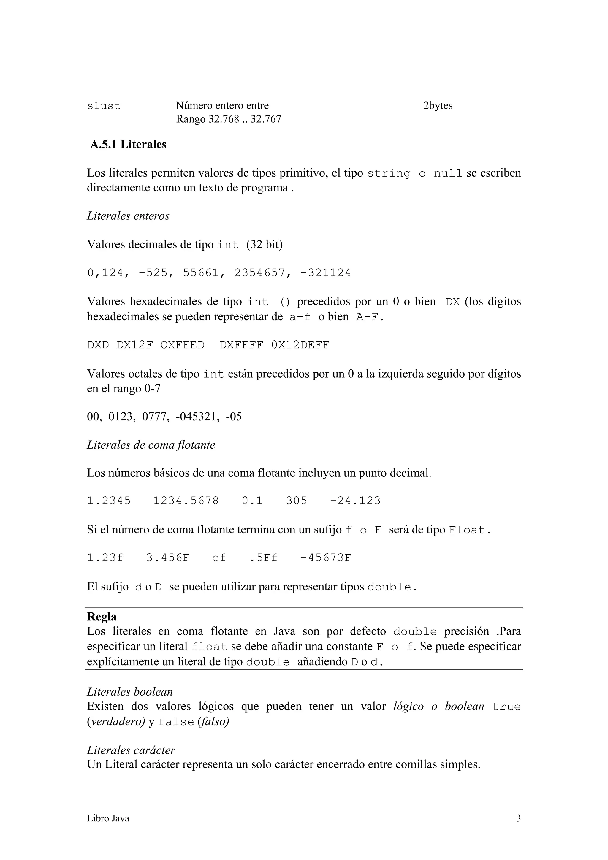 Libro Java 3
slust Número entero entre 2bytes
Rango 32.768 .. 32.767
A.5.1 Literales
Los literales permiten valores de tipos primitivo, el tipo string o null se escriben
directamente como un texto de programa .
Literales enteros
Valores decimales de tipo int (32 bit)
0,124, -525, 55661, 2354657, -321124
Valores hexadecimales de tipo int () precedidos por un 0 o bien DX (los dígitos
hexadecimales se pueden representar de a–f o bien A-F.
DXD DX12F OXFFED DXFFFF 0X12DEFF
Valores octales de tipo int están precedidos por un 0 a la izquierda seguido por dígitos
en el rango 0-7
00, 0123, 0777, -045321, -05
Literales de coma flotante
Los números básicos de una coma flotante incluyen un punto decimal.
1.2345 1234.5678 0.1 305 -24.123
Si el número de coma flotante termina con un sufijo f o F será de tipo Float.
1.23f 3.456F of .5Ff -45673F
El sufijo d o D se pueden utilizar para representar tipos double.
Regla
Los literales en coma flotante en Java son por defecto double precisión .Para
especificar un literal float se debe añadir una constante F o f. Se puede especificar
explícitamente un literal de tipo double añadiendo D o d.
Literales boolean
Existen dos valores lógicos que pueden tener un valor lógico o boolean true
(verdadero) y false (falso)
Literales carácter
Un Literal carácter representa un solo carácter encerrado entre comillas simples.
 