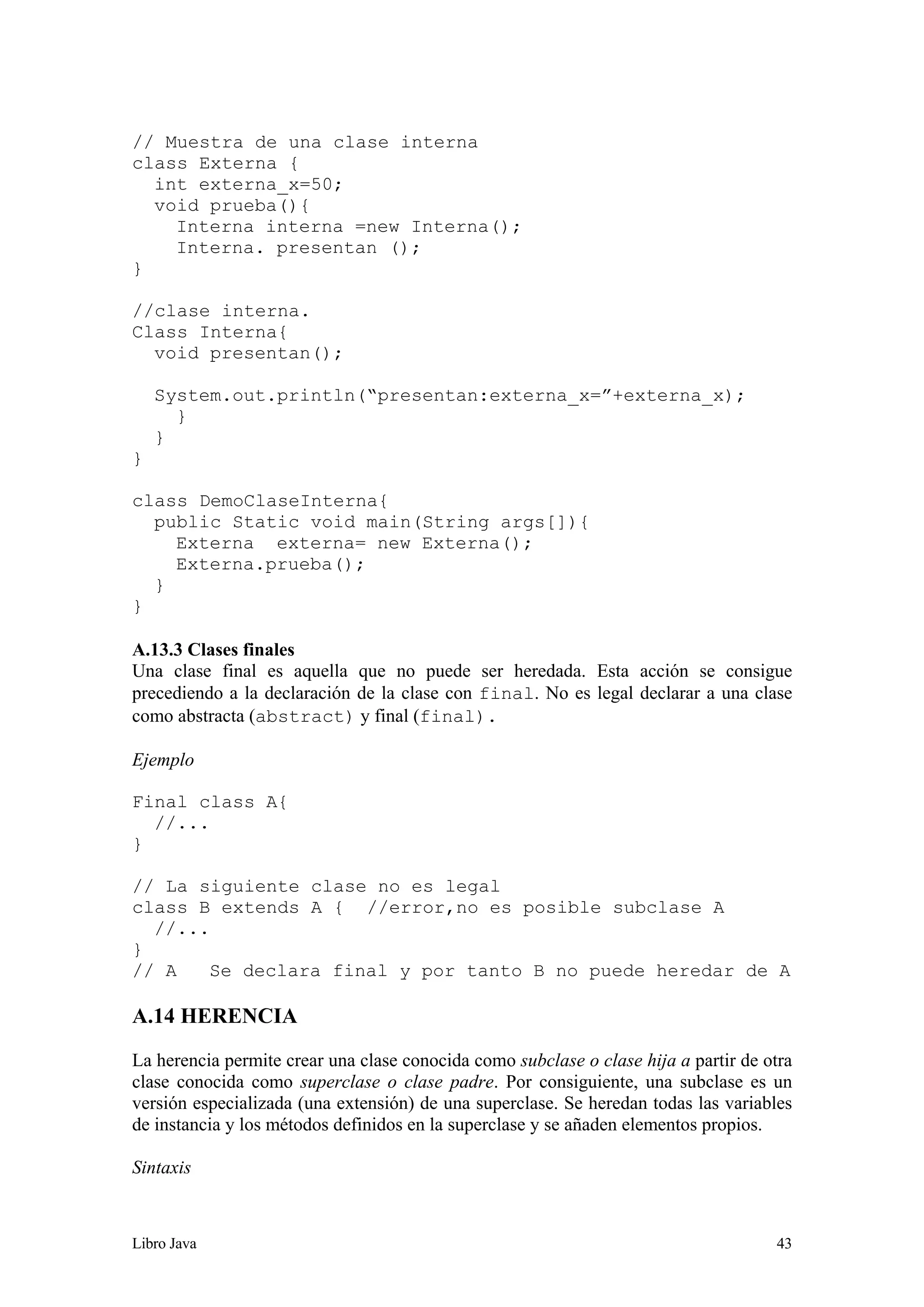 Libro Java 43
// Muestra de una clase interna
class Externa {
int externa_x=50;
void prueba(){
Interna interna =new Interna();
Interna. presentan ();
}
//clase interna.
Class Interna{
void presentan();
System.out.println(“presentan:externa_x=”+externa_x);
}
}
}
class DemoClaseInterna{
public Static void main(String args[]){
Externa externa= new Externa();
Externa.prueba();
}
}
A.13.3 Clases finales
Una clase final es aquella que no puede ser heredada. Esta acción se consigue
precediendo a la declaración de la clase con final. No es legal declarar a una clase
como abstracta (abstract) y final (final).
Ejemplo
Final class A{
//...
}
// La siguiente clase no es legal
class B extends A { //error,no es posible subclase A
//...
}
// A Se declara final y por tanto B no puede heredar de A
A.14 HERENCIA
La herencia permite crear una clase conocida como subclase o clase hija a partir de otra
clase conocida como superclase o clase padre. Por consiguiente, una subclase es un
versión especializada (una extensión) de una superclase. Se heredan todas las variables
de instancia y los métodos definidos en la superclase y se añaden elementos propios.
Sintaxis
 