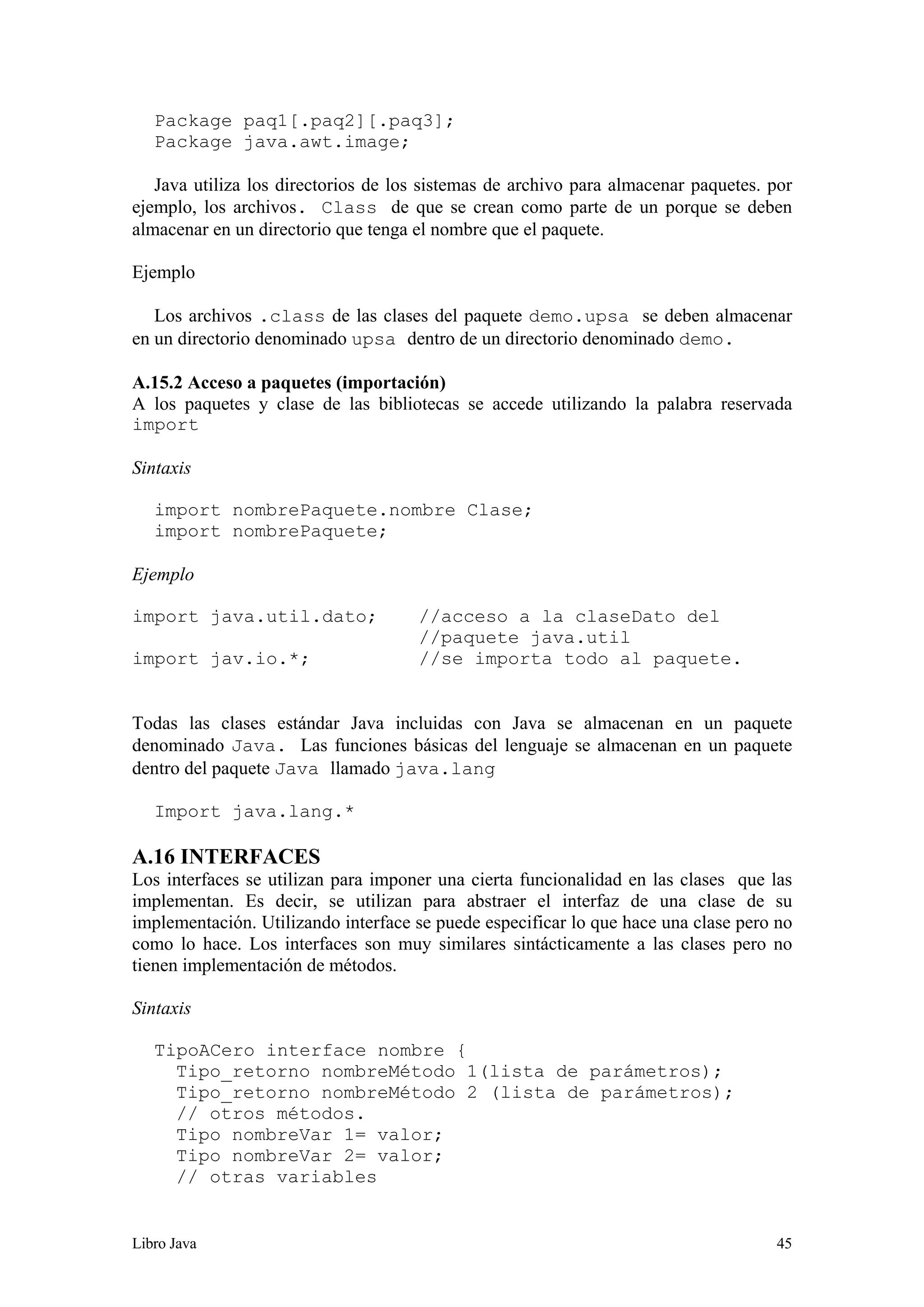 Libro Java 45
Package paq1[.paq2][.paq3];
Package java.awt.image;
Java utiliza los directorios de los sistemas de archivo para almacenar paquetes. por
ejemplo, los archivos. Class de que se crean como parte de un porque se deben
almacenar en un directorio que tenga el nombre que el paquete.
Ejemplo
Los archivos .class de las clases del paquete demo.upsa se deben almacenar
en un directorio denominado upsa dentro de un directorio denominado demo.
A.15.2 Acceso a paquetes (importación)
A los paquetes y clase de las bibliotecas se accede utilizando la palabra reservada
import
Sintaxis
import nombrePaquete.nombre Clase;
import nombrePaquete;
Ejemplo
import java.util.dato; //acceso a la claseDato del
//paquete java.util
import jav.io.*; //se importa todo al paquete.
Todas las clases estándar Java incluidas con Java se almacenan en un paquete
denominado Java. Las funciones básicas del lenguaje se almacenan en un paquete
dentro del paquete Java llamado java.lang
Import java.lang.*
A.16 INTERFACES
Los interfaces se utilizan para imponer una cierta funcionalidad en las clases que las
implementan. Es decir, se utilizan para abstraer el interfaz de una clase de su
implementación. Utilizando interface se puede especificar lo que hace una clase pero no
como lo hace. Los interfaces son muy similares sintácticamente a las clases pero no
tienen implementación de métodos.
Sintaxis
TipoACero interface nombre {
Tipo_retorno nombreMétodo 1(lista de parámetros);
Tipo_retorno nombreMétodo 2 (lista de parámetros);
// otros métodos.
Tipo nombreVar 1= valor;
Tipo nombreVar 2= valor;
// otras variables
 