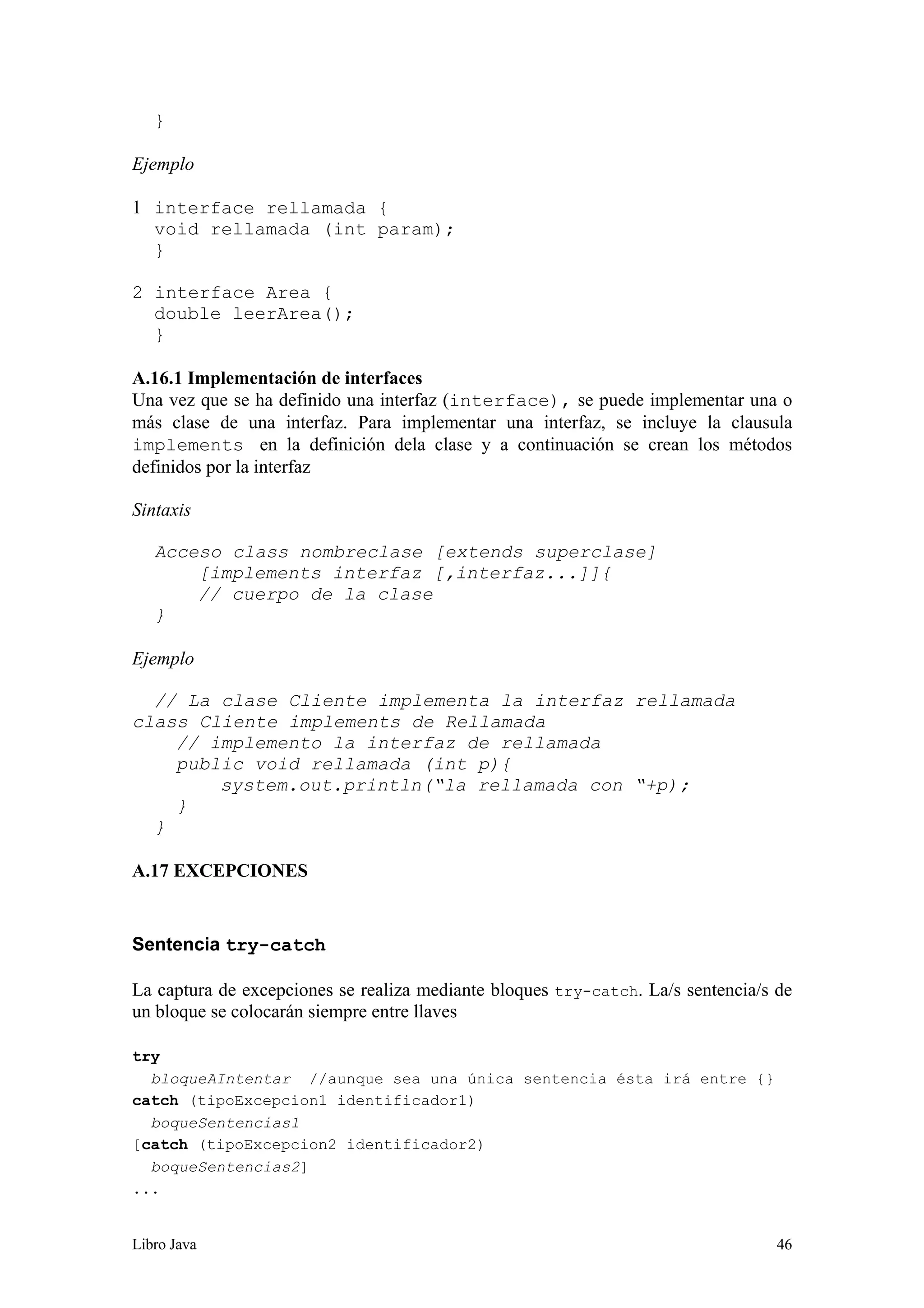 Libro Java 46
}
Ejemplo
1 interface rellamada {
void rellamada (int param);
}
2 interface Area {
double leerArea();
}
A.16.1 Implementación de interfaces
Una vez que se ha definido una interfaz (interface), se puede implementar una o
más clase de una interfaz. Para implementar una interfaz, se incluye la clausula
implements en la definición dela clase y a continuación se crean los métodos
definidos por la interfaz
Sintaxis
Acceso class nombreclase [extends superclase]
[implements interfaz [,interfaz...]]{
// cuerpo de la clase
}
Ejemplo
// La clase Cliente implementa la interfaz rellamada
class Cliente implements de Rellamada
// implemento la interfaz de rellamada
public void rellamada (int p){
system.out.println(“la rellamada con “+p);
}
}
A.17 EXCEPCIONES
Sentencia try-catch
La captura de excepciones se realiza mediante bloques try-catch. La/s sentencia/s de
un bloque se colocarán siempre entre llaves
try
bloqueAIntentar //aunque sea una única sentencia ésta irá entre {}
catch (tipoExcepcion1 identificador1)
boqueSentencias1
[catch (tipoExcepcion2 identificador2)
boqueSentencias2]
...
 
