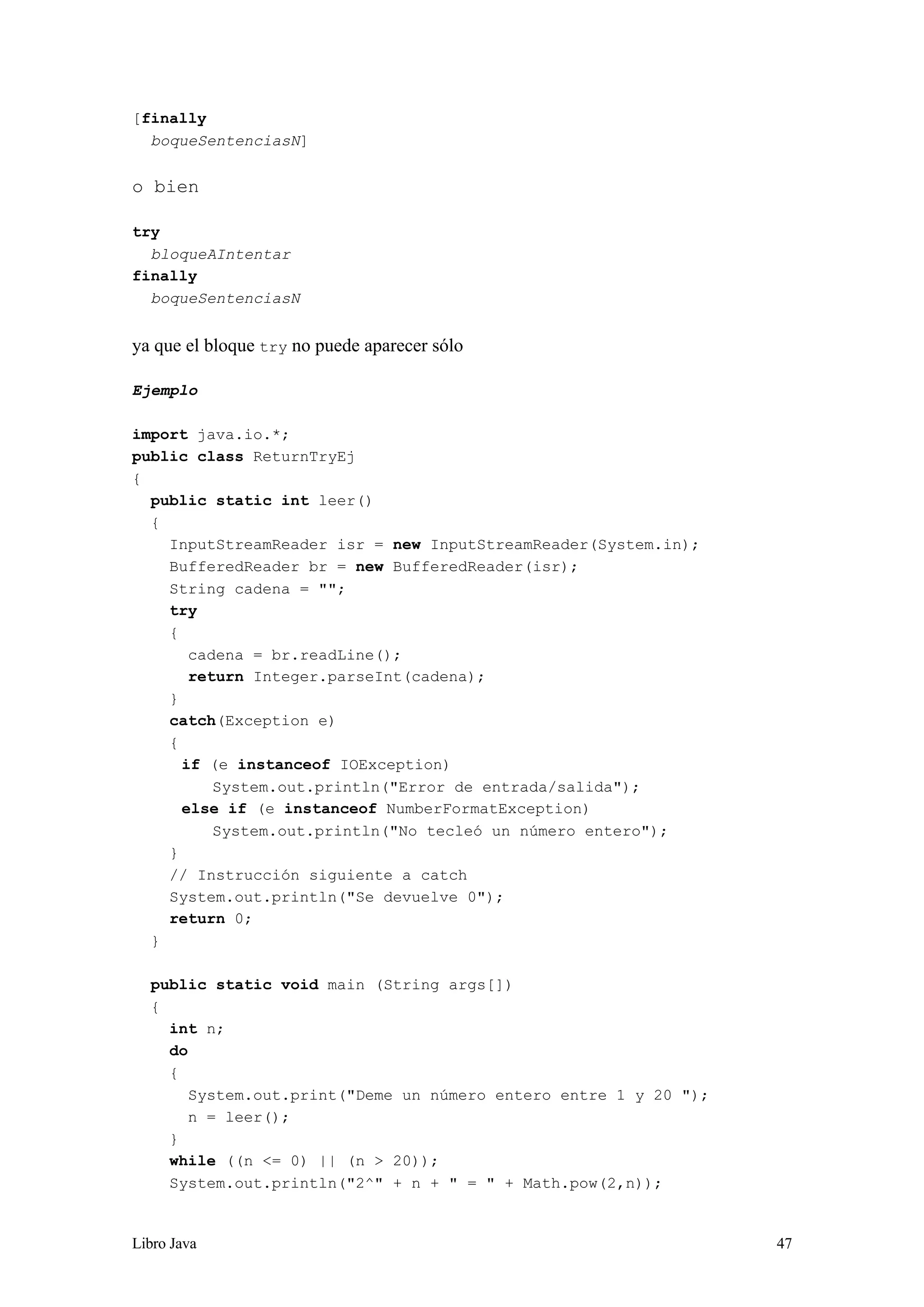 Libro Java 47
[finally
boqueSentenciasN]
o bien
try
bloqueAIntentar
finally
boqueSentenciasN
ya que el bloque try no puede aparecer sólo
Ejemplo
import java.io.*;
public class ReturnTryEj
{
public static int leer()
{
InputStreamReader isr = new InputStreamReader(System.in);
BufferedReader br = new BufferedReader(isr);
String cadena = "";
try
{
cadena = br.readLine();
return Integer.parseInt(cadena);
}
catch(Exception e)
{
if (e instanceof IOException)
System.out.println("Error de entrada/salida");
else if (e instanceof NumberFormatException)
System.out.println("No tecleó un número entero");
}
// Instrucción siguiente a catch
System.out.println("Se devuelve 0");
return 0;
}
public static void main (String args[])
{
int n;
do
{
System.out.print("Deme un número entero entre 1 y 20 ");
n = leer();
}
while ((n <= 0) || (n > 20));
System.out.println("2^" + n + " = " + Math.pow(2,n));
 