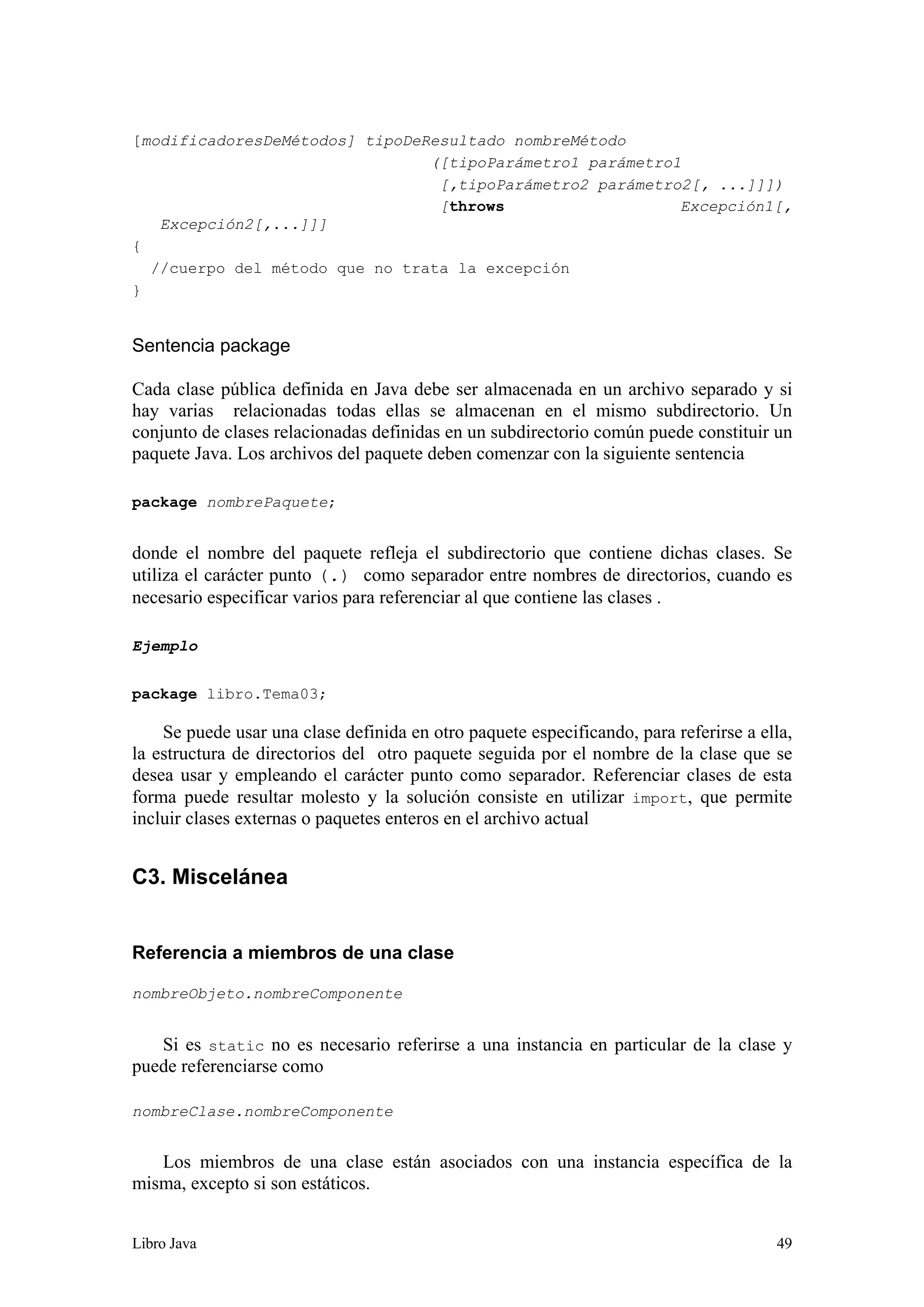 Libro Java 49
[modificadoresDeMétodos] tipoDeResultado nombreMétodo
([tipoParámetro1 parámetro1
[,tipoParámetro2 parámetro2[, ...]]])
[throws Excepción1[,
Excepción2[,...]]]
{
//cuerpo del método que no trata la excepción
}
Sentencia package
Cada clase pública definida en Java debe ser almacenada en un archivo separado y si
hay varias relacionadas todas ellas se almacenan en el mismo subdirectorio. Un
conjunto de clases relacionadas definidas en un subdirectorio común puede constituir un
paquete Java. Los archivos del paquete deben comenzar con la siguiente sentencia
package nombrePaquete;
donde el nombre del paquete refleja el subdirectorio que contiene dichas clases. Se
utiliza el carácter punto (.) como separador entre nombres de directorios, cuando es
necesario especificar varios para referenciar al que contiene las clases .
Ejemplo
package libro.Tema03;
Se puede usar una clase definida en otro paquete especificando, para referirse a ella,
la estructura de directorios del otro paquete seguida por el nombre de la clase que se
desea usar y empleando el carácter punto como separador. Referenciar clases de esta
forma puede resultar molesto y la solución consiste en utilizar import, que permite
incluir clases externas o paquetes enteros en el archivo actual
C3. Miscelánea
Referencia a miembros de una clase
nombreObjeto.nombreComponente
Si es static no es necesario referirse a una instancia en particular de la clase y
puede referenciarse como
nombreClase.nombreComponente
Los miembros de una clase están asociados con una instancia específica de la
misma, excepto si son estáticos.
 