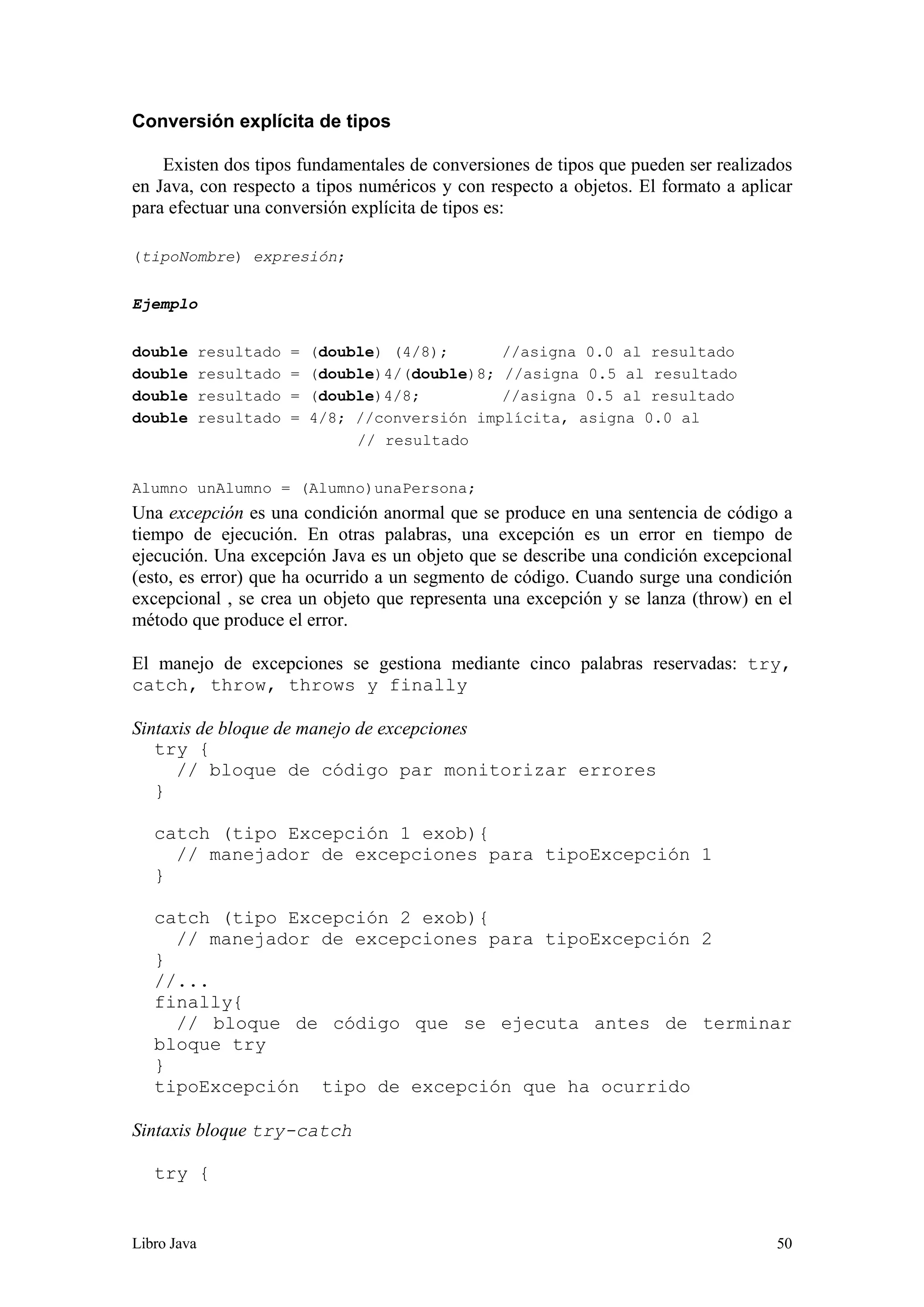 Libro Java 50
Conversión explícita de tipos
Existen dos tipos fundamentales de conversiones de tipos que pueden ser realizados
en Java, con respecto a tipos numéricos y con respecto a objetos. El formato a aplicar
para efectuar una conversión explícita de tipos es:
(tipoNombre) expresión;
Ejemplo
double resultado = (double) (4/8); //asigna 0.0 al resultado
double resultado = (double)4/(double)8; //asigna 0.5 al resultado
double resultado = (double)4/8; //asigna 0.5 al resultado
double resultado = 4/8; //conversión implícita, asigna 0.0 al
// resultado
Alumno unAlumno = (Alumno)unaPersona;
Una excepción es una condición anormal que se produce en una sentencia de código a
tiempo de ejecución. En otras palabras, una excepción es un error en tiempo de
ejecución. Una excepción Java es un objeto que se describe una condición excepcional
(esto, es error) que ha ocurrido a un segmento de código. Cuando surge una condición
excepcional , se crea un objeto que representa una excepción y se lanza (throw) en el
método que produce el error.
El manejo de excepciones se gestiona mediante cinco palabras reservadas: try,
catch, throw, throws y finally
Sintaxis de bloque de manejo de excepciones
try {
// bloque de código par monitorizar errores
}
catch (tipo Excepción 1 exob){
// manejador de excepciones para tipoExcepción 1
}
catch (tipo Excepción 2 exob){
// manejador de excepciones para tipoExcepción 2
}
//...
finally{
// bloque de código que se ejecuta antes de terminar
bloque try
}
tipoExcepción tipo de excepción que ha ocurrido
Sintaxis bloque try-catch
try {
 