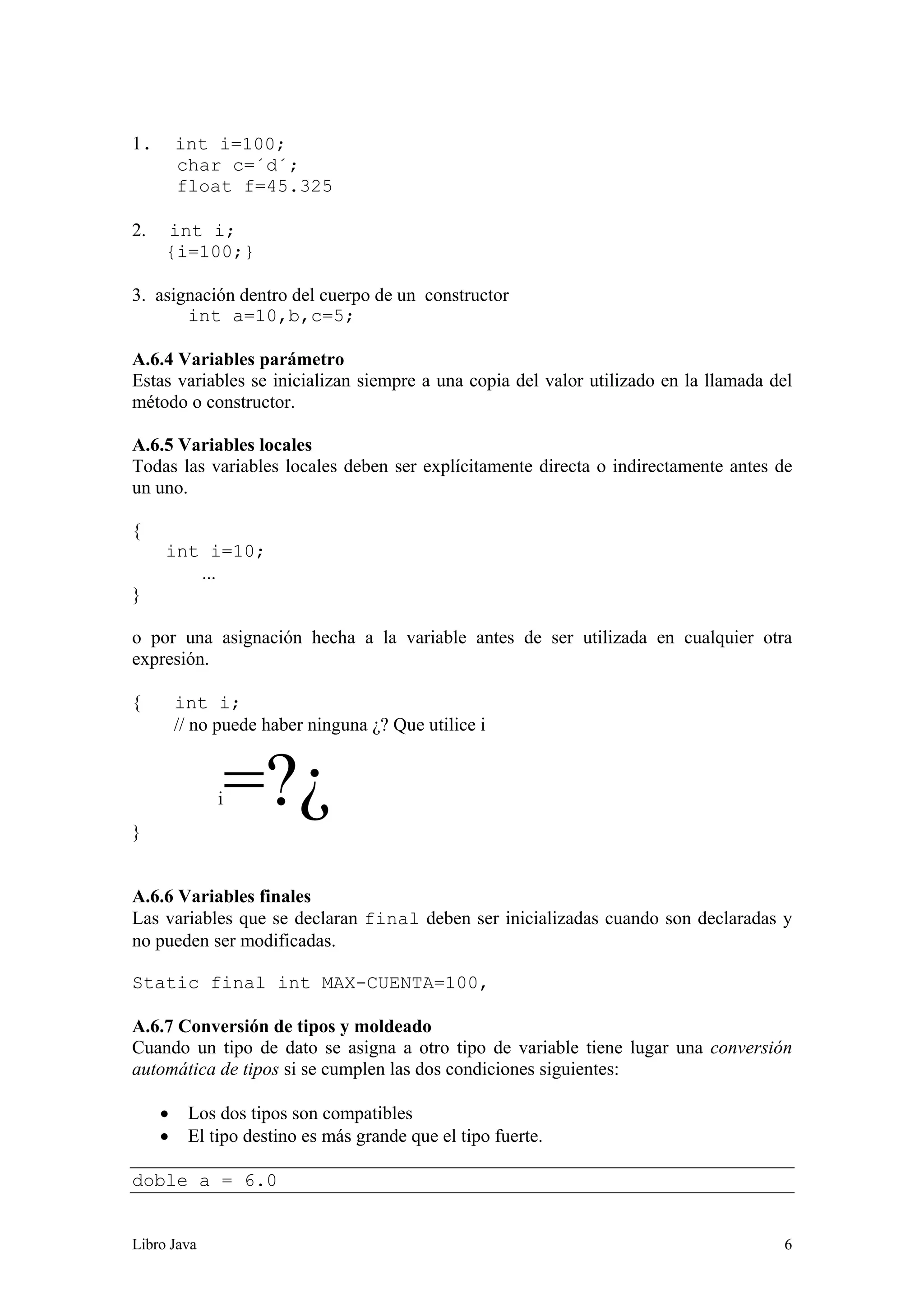 Libro Java 6
1. int i=100;
char c=´d´;
float f=45.325
2. int i;
{i=100;}
3. asignación dentro del cuerpo de un constructor
int a=10,b,c=5;
A.6.4 Variables parámetro
Estas variables se inicializan siempre a una copia del valor utilizado en la llamada del
método o constructor.
A.6.5 Variables locales
Todas las variables locales deben ser explícitamente directa o indirectamente antes de
un uno.
{
int i=10;
...
}
o por una asignación hecha a la variable antes de ser utilizada en cualquier otra
expresión.
{ int i;
// no puede haber ninguna ¿? Que utilice i
i=?¿
}
A.6.6 Variables finales
Las variables que se declaran final deben ser inicializadas cuando son declaradas y
no pueden ser modificadas.
Static final int MAX-CUENTA=100,
A.6.7 Conversión de tipos y moldeado
Cuando un tipo de dato se asigna a otro tipo de variable tiene lugar una conversión
automática de tipos si se cumplen las dos condiciones siguientes:
• Los dos tipos son compatibles
• El tipo destino es más grande que el tipo fuerte.
doble a = 6.0
 