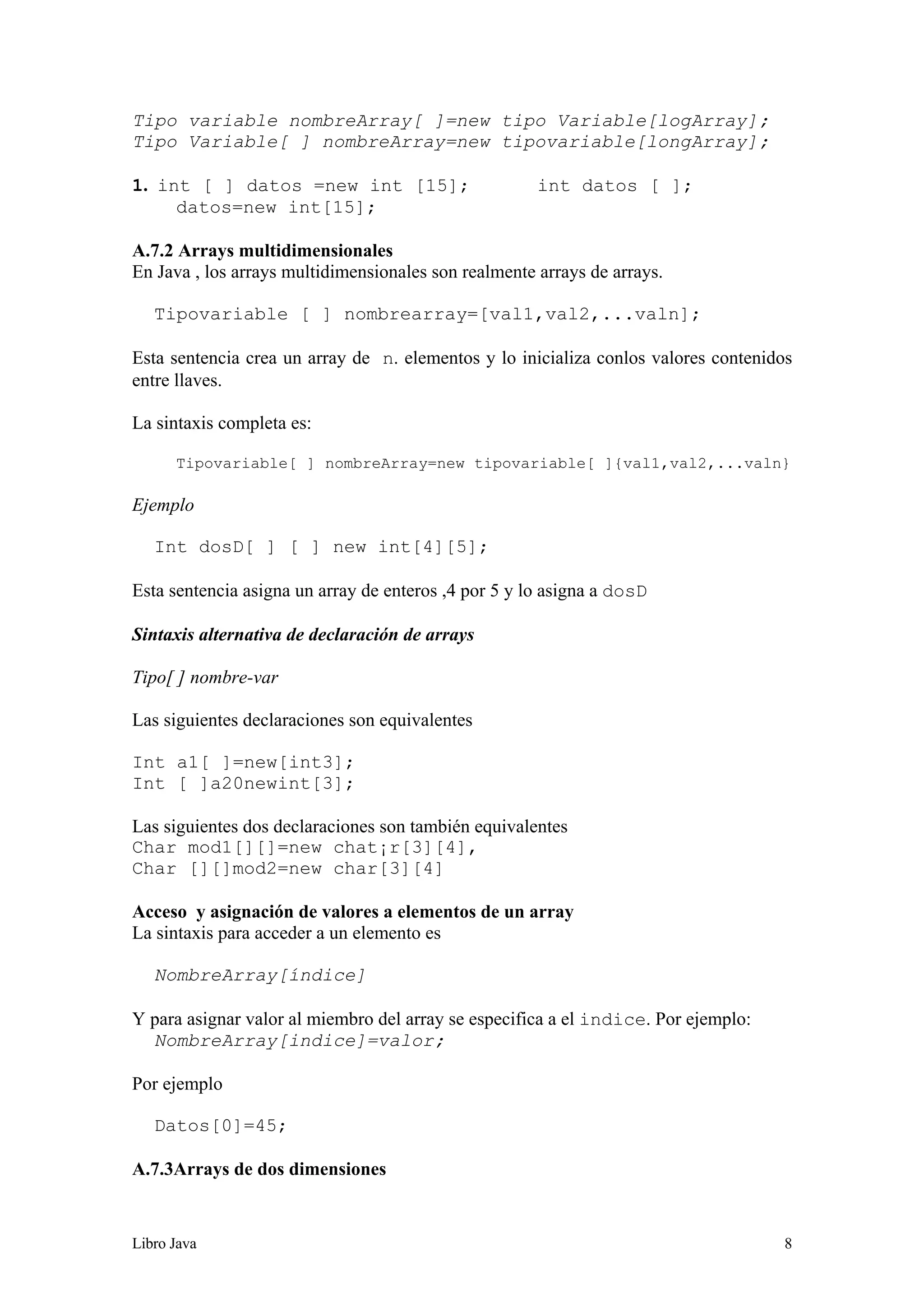Libro Java 8
Tipo variable nombreArray[ ]=new tipo Variable[logArray];
Tipo Variable[ ] nombreArray=new tipovariable[longArray];
1. int [ ] datos =new int [15]; int datos [ ];
datos=new int[15];
A.7.2 Arrays multidimensionales
En Java , los arrays multidimensionales son realmente arrays de arrays.
Tipovariable [ ] nombrearray=[val1,val2,...valn];
Esta sentencia crea un array de n. elementos y lo inicializa conlos valores contenidos
entre llaves.
La sintaxis completa es:
Tipovariable[ ] nombreArray=new tipovariable[ ]{val1,val2,...valn}
Ejemplo
Int dosD[ ] [ ] new int[4][5];
Esta sentencia asigna un array de enteros ,4 por 5 y lo asigna a dosD
Sintaxis alternativa de declaración de arrays
Tipo[ ] nombre-var
Las siguientes declaraciones son equivalentes
Int a1[ ]=new[int3];
Int [ ]a20newint[3];
Las siguientes dos declaraciones son también equivalentes
Char mod1[][]=new chat¡r[3][4],
Char [][]mod2=new char[3][4]
Acceso y asignación de valores a elementos de un array
La sintaxis para acceder a un elemento es
NombreArray[índice]
Y para asignar valor al miembro del array se especifica a el indice. Por ejemplo:
NombreArray[indice]=valor;
Por ejemplo
Datos[0]=45;
A.7.3Arrays de dos dimensiones
 
