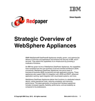 Simon Kapadia

                 Redpaper


Strategic Overview of
WebSphere Appliances
                IBM® WebSphere® DataPower® Appliances simplify, govern, and optimize the
                delivery of services and applications and enhance the security of XML and IT
                services. They extend the capabilities of an infrastructure by providing a
                multitude of functions.

                As IBM has grown its line of WebSphere DataPower Appliances, the capabilities
                have increased from the core business of service-oriented architecture (SOA)
                connectivity. WebSphere DataPower Appliances now serve areas of
                business-to-business (B2B) connectivity and web application proxying. These
                appliances also support Web 2.0 integration with JSON and REST, advanced
                application caching, rapid integration with cloud-based systems, and more.

                WebSphere DataPower Appliances deliver their functions in a dedicated network
                device, cutting operational costs, reducing complexity, and improving
                performance. The latest generation of purpose-built hardware appliances
                includes increased capacity, flexibility, performance, and serviceability as
                compared to its predecessors.




© Copyright IBM Corp. 2012. All rights reserved.                      ibm.com/redbooks         1
 