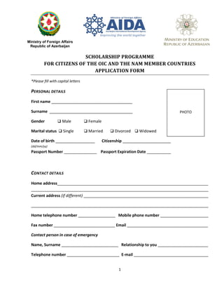 SCHOLARSHIP PROGRAMME
FOR CITIZENS OF THE OIC AND THE NAM MEMBER COUNTRIES
APPLICATION FORM
*Please fill with capital letters
PERSONAL DETAILS
First name _____________________________________
Surname ______________________________________
Gender  Male  Female
Marital status  Single  Married  Divorced  Widowed
Date of birth __________________ Citizenship ______________________
(dd/mm/yy)
Passport Number _______________ Passport Expiration Date ___________
CONTACT DETAILS
Home address_____________________________________________________________________
_________________________________________________________________________________
Current address (if different) _________________________________________________________
_________________________________________________________________________________
Home telephone number _________________ Mobile phone number ______________________
Fax number ____________________________ Email _____________________________________
Contact person in case of emergency
Name, Surname __________________________ Relationship to you _______________________
Telephone number ________________________ E-mail __________________________________
Ministry of Foreign Affairs
Republic of Azerbaijan
PHOTO
1
 